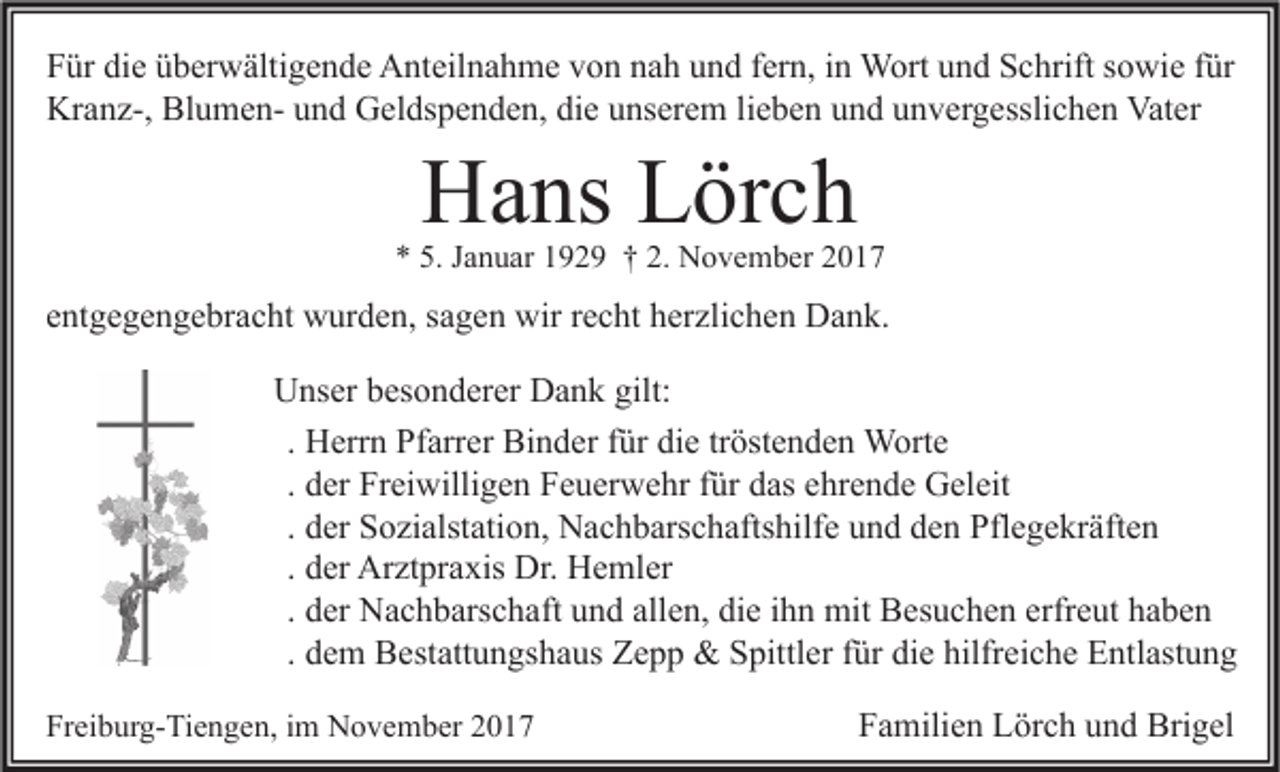 <p>F ür di<br />Für<br />die<br />e üüberwältigende<br />b er w älti g e n d e Anteilnahme<br />A nt eil n a h m e vvon<br />o n nnah<br />a h uund<br />n d ffern,<br />er n, iin<br />n Wort<br />W ort uund<br />n d SSchrift<br />c hrift ssowie<br />o wi e ffür<br />ür<br />Kr<br />a n z-, Bl<br />u m e n- uund<br />n d GGeldspenden,<br />el ds p e n d e n, didie<br />e uunserem<br />ns er e m lilieben<br />e b e n uund<br />n d uunvergesslichen<br />n v er g essli c h e n Vat<br />er<br />Kranz-,<br />BlumenVater</p><p>HHans<br />a ns LLörch<br />ör c h</p><p>** 5.<br />5. JJanuar<br />a n u ar 1192 2 9 †† 2.<br />2. November<br />N o v e m b er 22</p><p>entgegengebracht<br />e nt g e g e n g e br a c ht wurden,<br />w ur d e n, ssagen<br />a g e n wir<br />wir rrecht<br />e c ht herzlichen<br />h er zli c h e n Dank.<br />D a n k.<br />U ns er bbesonderer<br />es o n d er er DDank<br />a n k gilt:<br />Unser<br />gilt:<br />. Herrn<br />H err n Pfarrer<br />Pf arr er Binder<br />Bi n d er für<br />f ür die<br />di e tröstenden<br />tr öst e n d e n Worte<br />W ort e<br />. der<br />d er Freiwilligen<br />Fr ei willi g e n Feuerwehr<br />F e u er w e hr für<br />f ür das<br />d as ehrende<br />e hr e n d e Geleit<br />G el eit<br />. der<br />d er Sozialstation,<br />S o zi alst ati o n, Nachbarschaftshilfe<br />N a c h b ars c h afts hilf e und<br />u n d den<br />d e n Pflegekräften<br />Pfl e g e kr äft e n<br />. der<br />d er Arztpraxis<br />Ar zt pr a xis Dr.<br />Dr. Hemler<br />H e ml er<br />. der<br />d er Nachbarschaft<br />N a c h b ars c h aft und<br />u n d allen,<br />all e n, die<br />di e ihn<br />i h n mit<br />mit Besuchen<br />B es u c h e n erfreut<br />erfr e ut haben<br />ha be n<br />. dem<br />d e m Bestattungshaus<br />B est att u n gs h a us Zepp<br />Z e p p &amp;&amp; Spittler<br />S pittl er für<br />f ür die<br />di e hilfreiche<br />hilfr ei c h e Entlastung<br />E ntl ast u n g<br />Freiburg-Tiengen,<br />Fr<br />ei b ur g- Ti e n g e n, iim<br />m November<br />N o v e m b er 22</p><p>FFamilien<br />a mili e n Lörch<br />L ör c h uund<br />n d Brigel<br />Bri g el</p>