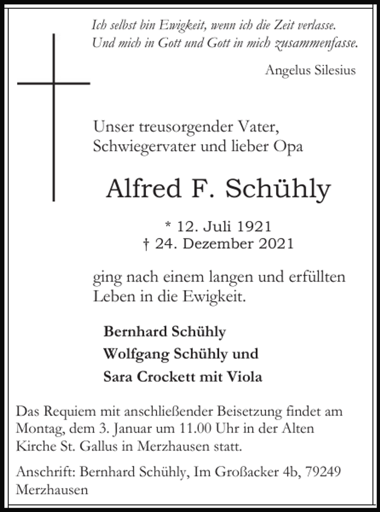 <p>Ich selbst bin Ewigkeit, wenn ich die Zeit verlasse.<br />Und mich in Gott und Gott in mich zusammenfasse.<br />Angelus Silesius</p><p>Unser treusorgender Vater,<br />Schwiegervater und lieber Opa</p><p>Alfred F. Schühly<br />* 12. Juli 1921<br />† 24. Dezember 2021</p><p>ging nach einem langen und erfüllten<br />Leben in die Ewigkeit.<br />Bernhard Schühly<br />Wolfgang Schühly und<br />Sara Crockett mit Viola<br />Das Requiem mit anschließender Beisetzung findet am<br />Montag, dem 3. Januar um 11.00 Uhr in der Alten<br />Kirche St. Gallus in Merzhausen statt.<br />Anschrift: Bernhard Schühly, Im Großacker 4b, 79249<br />Merzhausen</p>