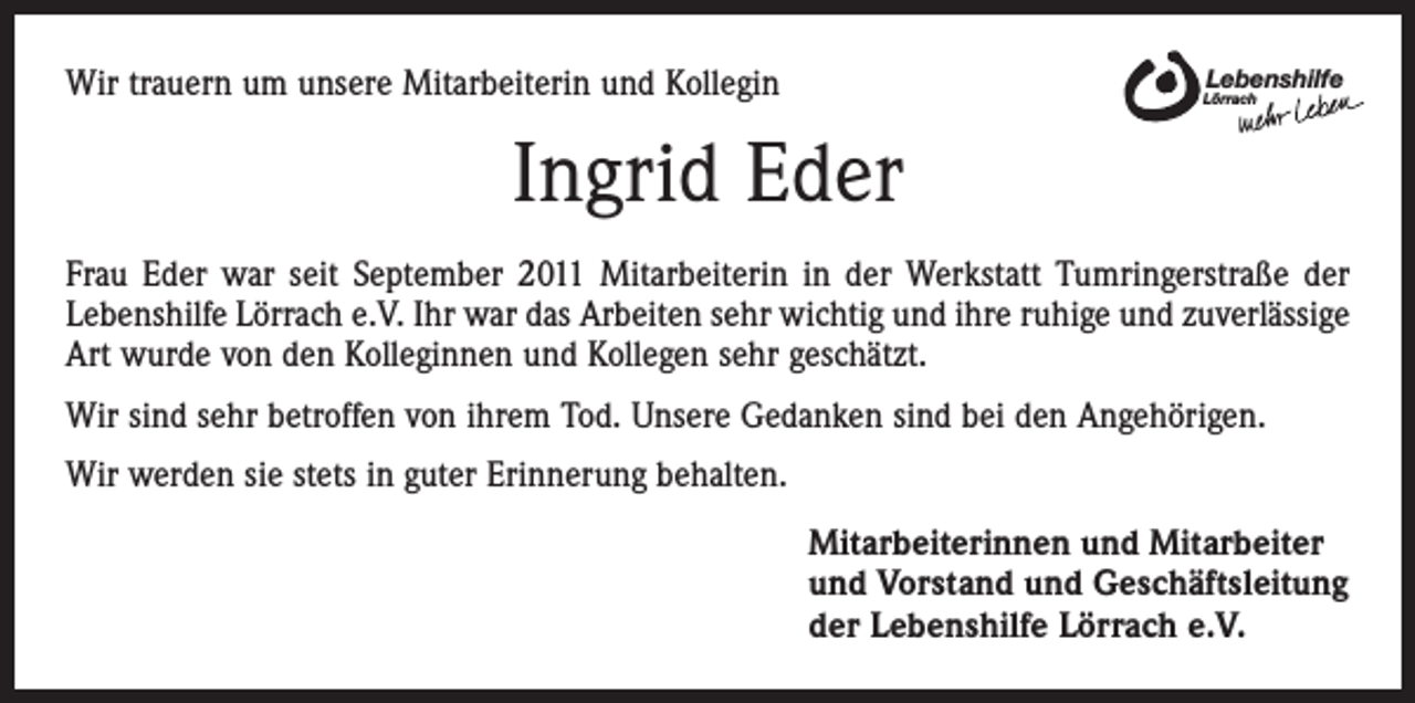 <p>Wir trauern um unsere Mitarbeiterin und Kollegin</p><p>Lebenshilfe</p><p>Lörrach</p><p>Ingrid Eder<br />Frau Eder war seit September 2011 Mitarbeiterin in der Werkstatt Tumringerstraße der<br />Lebenshilfe Lörrach e.V. Ihr war das Arbeiten sehr wichtig und ihre ruhige und zuverlässige<br />Art wurde von den Kolleginnen und Kollegen sehr geschätzt.<br />Wir sind sehr betroffen von ihrem Tod. Unsere Gedanken sind bei den Angehörigen.<br />Wir werden sie stets in guter Erinnerung behalten.<br />Mitarbeiterinnen und Mitarbeiter<br />und Vorstand und Geschäftsleitung<br />der Lebenshilfe Lörrach e.V.</p>