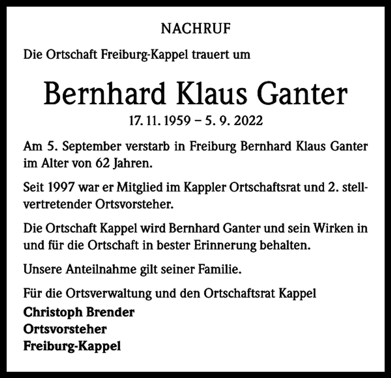 <p>NACHRUF<br />Die Ortschaft Freiburg-Kappel trauert um</p><p>Bernhard Klaus Ganter<br />17. 11. 1959 – 5. 9. 2022<br />Am 5. September verstarb in Freiburg Bernhard Klaus Ganter<br />im Alter von 62 Jahren.<br />Seit 1997 war er Mitglied im Kappler Ortschaftsrat und 2. stellvertretender Ortsvorsteher.<br />Die Ortschaft Kappel wird Bernhard Ganter und sein Wirken in<br />und für die Ortschaft in bester Erinnerung behalten.<br />Unsere Anteilnahme gilt seiner Familie.<br />Für die Ortsverwaltung und den Ortschaftsrat Kappel<br />Christoph Brender<br />Ortsvorsteher<br />Freiburg-Kappel</p>