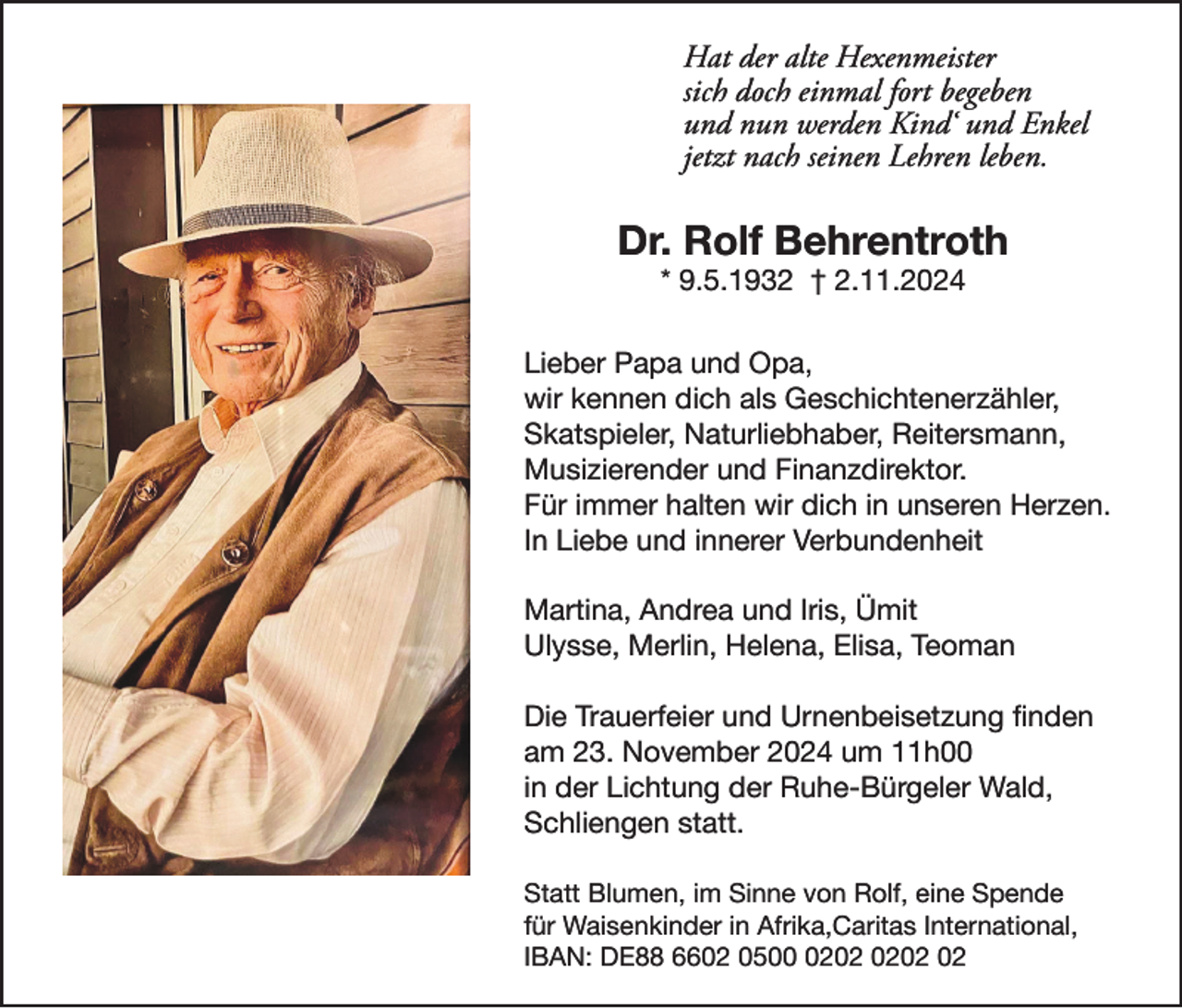 <p>Hat der alte Hexenmeister<br />sich doch einmal fort begeben<br />und nun werden Kind‘ und Enkel<br />jetzt nach seinen Lehren leben.</p><p>Dr. Rolf Behrentroth<br />* 9.5.1932 † 2.11.2024<br />Lieber Papa und Opa,<br />wir kennen dich als Geschichtenerzähler,<br />Skatspieler, Naturliebhaber, Reitersmann,<br />Musizierender und Finanzdirektor.<br />Für immer halten wir dich in unseren Herzen.<br />In Liebe und innerer Verbundenheit<br />Martina, Andrea und Iris, Ümit<br />Ulysse, Merlin, Helena, Elisa, Teoman<br />Die Trauerfeier und Urnenbeisetzung finden<br />am 23. November 2024 um 11h00<br />in der Lichtung der Ruhe-Bürgeler Wald,<br />Schliengen statt.<br />Statt Blumen, im Sinne von Rolf, eine Spende<br />für Waisenkinder in Afrika,Caritas International,<br />IBAN: DE88 6602 0502</p>