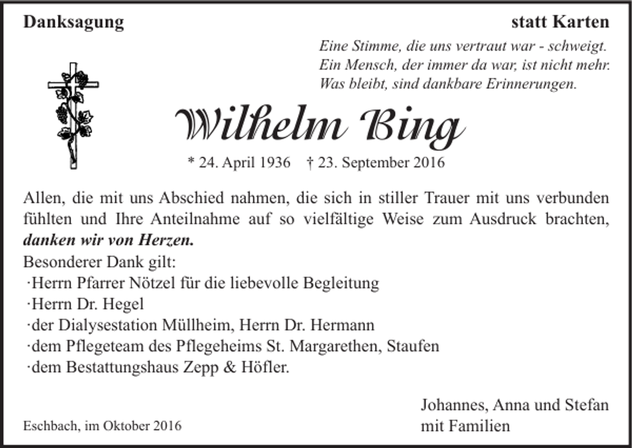 <p>Danksagung</p><p>statt Karten<br />Eine Stimme, die uns vertraut war - schweigt.<br />Ein Mensch, der immer da war, ist nicht mehr.<br />Was bleibt, sind dankbare Erinnerungen.</p><p>Wilhelm Bing<br />* 24. April 1936 † 23. September 2016</p><p>Allen, die mit uns Abschied nahmen, die sich in stiller Trauer mit uns verbunden<br />fühlten und Ihre Anteilnahme auf so vielfältige Weise zum Ausdruck brachten,<br />danken wir von Herzen.<br />Besonderer Dank gilt:<br />∙ Herrn Pfarrer Nötzel für die liebevolle Begleitung<br />∙ Herrn Dr. Hegel<br />∙ der Dialysestation Müllheim, Herrn Dr. Hermann<br />∙ dem Pflegeteam des Pflegeheims St. Margarethen, Staufen<br />∙ dem Bestattungshaus Zepp &amp; Höfler.<br />Eschbach, im Oktober 2016</p><p>Johannes, Anna und Stefan<br />mit Familien</p>