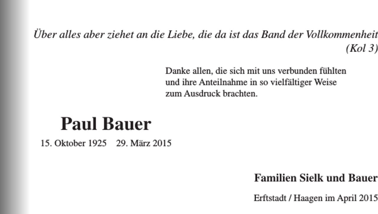 <p>Über alles aber ziehet an die Liebe, die da ist das Band der Vollkommenheit<br />(Kol 3)</p><p>anke allen, die sich mit uns verbunden fühlten<br />D<br />und ihre Anteilnahme in so vielfältiger Weise<br />zum Ausdruck brachten.</p><p>Paul Bauer</p><p>15. Oktober 1925</p><p>29. März 2015</p><p>Familien Sielk und Bauer</p><p>Erftstadt / Haagen im April 2015</p>