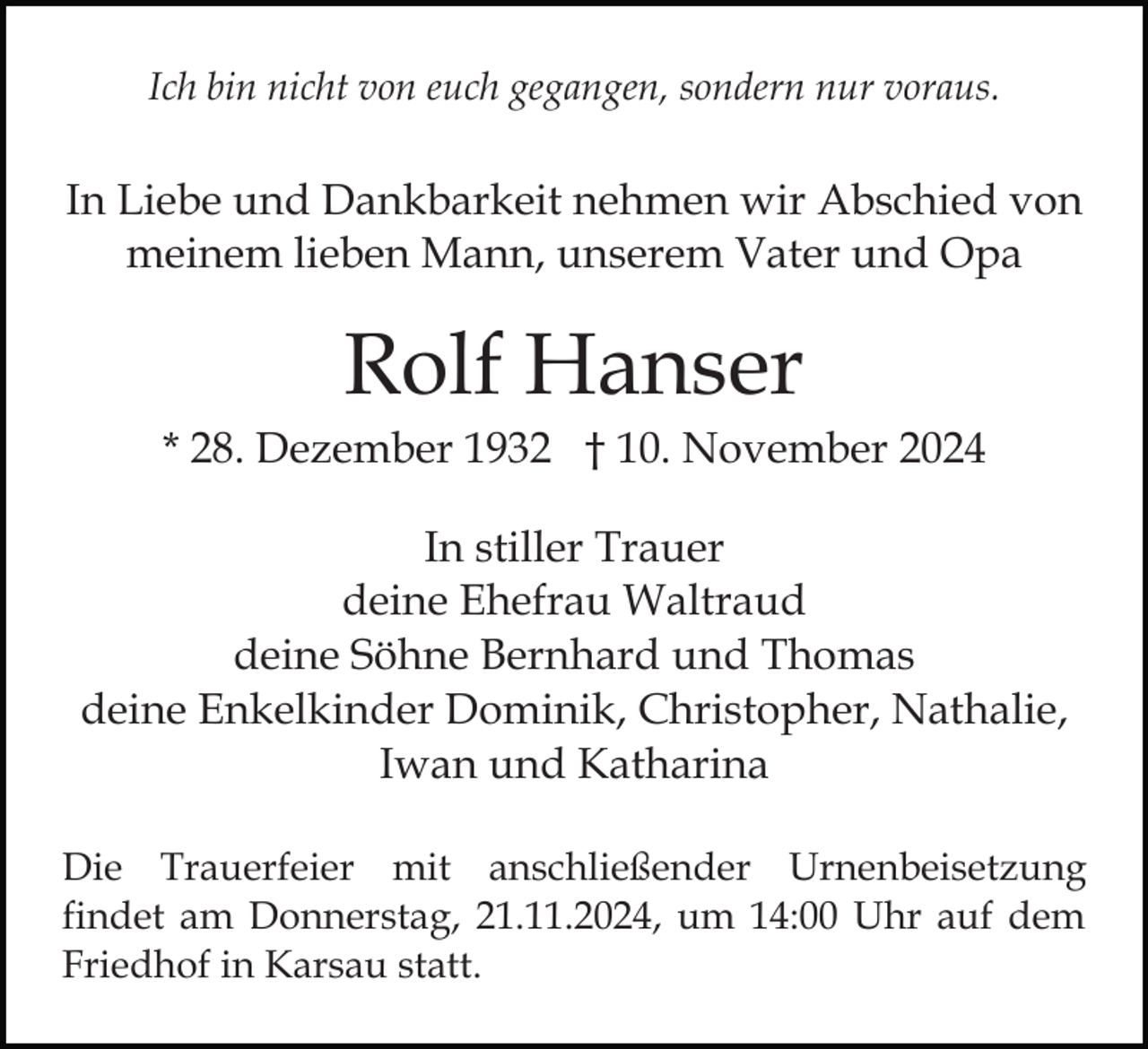 <p>Ich bin nicht von euch gegangen, sondern nur voraus.</p><p>In Liebe und Dankbarkeit nehmen wir Abschied von<br />meinem lieben Mann, unserem Vater und Opa</p><p>Rolf Hanser<br />* 28. Dezember 1932 † 10. November 2024<br />In stiller Trauer<br />deine Ehefrau Waltraud<br />deine Söhne Bernhard und Thomas<br />deine Enkelkinder Dominik, Christopher, Nathalie,<br />Iwan und Katharina<br />Die Trauerfeier mit anschließender Urnenbeisetzung<br />findet am Donnerstag, 21.11.2024, um 14:00 Uhr auf dem<br />Friedhof in Karsau statt.</p>