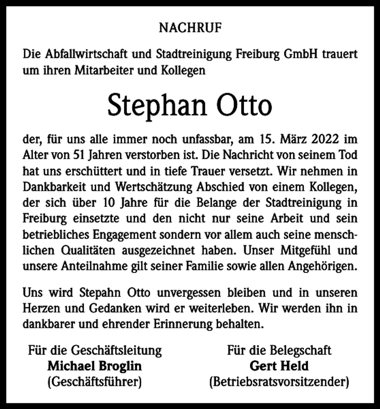 <p>NACHRUF<br />Die Abfallwirtschaft und Stadtreinigung Freiburg GmbH trauert<br />um ihren Mitarbeiter und Kollegen</p><p>Stephan Otto<br />der, für uns alle immer noch unfassbar, am 15. März 2022 im<br />Alter von 51 Jahren verstorben ist. Die Nachricht von seinem Tod<br />hat uns erschüttert und in tiefe Trauer versetzt. Wir nehmen in<br />Dankbarkeit und Wertschätzung Abschied von einem Kollegen,<br />der sich über 10 Jahre für die Belange der Stadtreinigung in<br />­Freiburg einsetzte und den nicht nur seine Arbeit und sein<br />betriebliches Engagement sondern vor allem auch seine menschlichen Qualitäten ausgezeichnet haben. Unser Mitgefühl und<br />unsere Anteilnahme gilt seiner Familie sowie allen Angehörigen.<br />Uns wird Stepahn Otto unvergessen bleiben und in unseren<br />Herzen und Gedanken wird er weiterleben. Wir werden ihn in<br />dankbarer und ehrender Erinnerung behalten.</p><p>Für die Geschäftsleitung<br />Michael Broglin<br />(Geschäftsführer)</p><p>Für die Belegschaft<br />Gert Held<br />(Betriebsratsvorsitzender)</p>