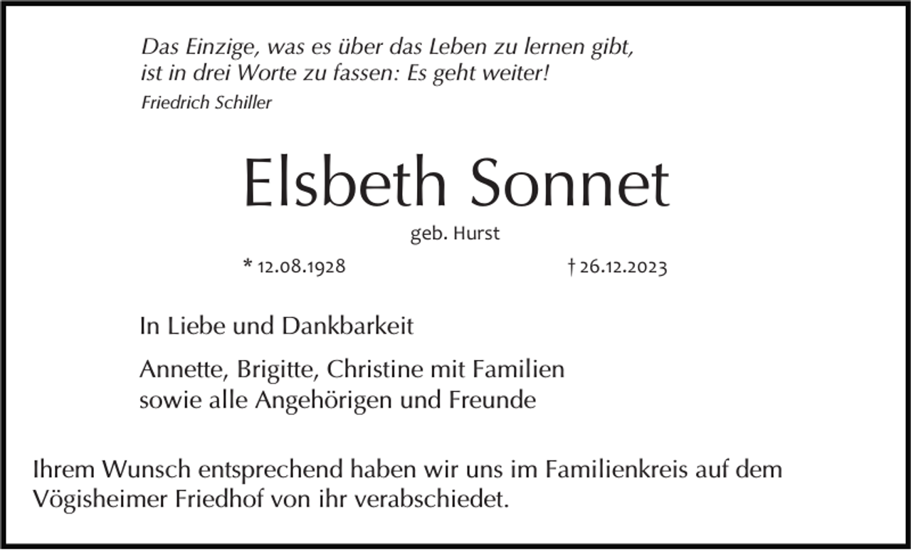 <p>Das Einzige, was es über das Leben zu lernen gibt,<br />ist in drei Worte zu fassen: Es geht weiter!<br />Friedrich Schiller</p><p>Elsbeth Sonnet<br />geb. Hurst<br />* 12.08.1928</p><p>† 26.12.2023</p><p>In Liebe und Dankbarkeit<br />Annette, Brigitte, Christine mit Familien<br />sowie alle Angehörigen und Freunde<br />Ihrem Wunsch entsprechend haben wir uns im Familienkreis auf dem<br />Vögisheimer Friedhof von ihr verabschiedet.</p>