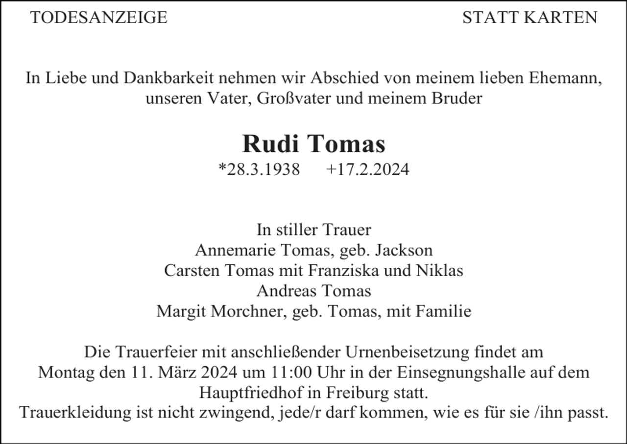 <p>TODESANZEIGE</p><p>STATT KARTEN</p><p>In Liebe und Dankbarkeit nehmen wir Abschied von meinem lieben Ehemann,<br />unseren Vater, Großvater und meinem Bruder</p><p>Rudi Tomas<br />*28.3.1938</p><p>+17.2.2024</p><p>In stiller Trauer<br />Annemarie Tomas, geb. Jackson<br />Carsten Tomas mit Franziska und Niklas<br />Andreas Tomas<br />Margit Morchner, geb. Tomas, mit Familie<br />Die Trauerfeier mit anschließender Urnenbeisetzung findet am<br />Montag den 11. März 2024 um 11:00 Uhr in der Einsegnungshalle auf dem<br />Hauptfriedhof in Freiburg statt.<br />Trauerkleidung ist nicht zwingend, jede/r darf kommen, wie es für sie /ihn passt.</p>