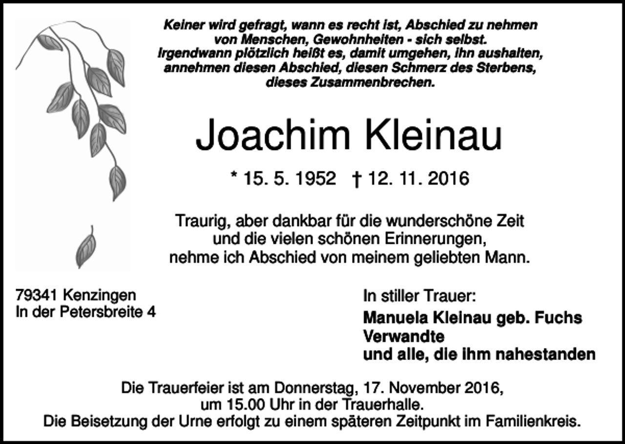 <p>Keiner wird gefragt, wann es recht ist, Abschied zu nehmen<br />von Menschen, Gewohnheiten - sich selbst.<br />Irgendwann plötzlich heißt es, damit umgehen, ihn aushalten,<br />annehmen diesen Abschied, diesen Schmerz des Sterbens,<br />dieses Zusammenbrechen.</p><p>Joachim Kleinau<br />* 15. 5. 1952 † 12. 11. 2016<br />Traurig, aber dankbar für die wunderschöne Zeit<br />und die vielen schönen Erinnerungen,<br />nehme ich Abschied von meinem geliebten Mann.<br />79341 Kenzingen<br />In der Petersbreite 4</p><p>In stiller Trauer:<br />Manuela Kleinau geb. Fuchs<br />Verwandte<br />und alle, die ihm nahestanden</p><p>Die Trauerfeier ist am Donnerstag, 17. November 2016,<br />um 15.00 Uhr in der Trauerhalle.<br />Die Beisetzung der Urne erfolgt zu einem späteren Zeitpunkt im Familienkreis.</p>