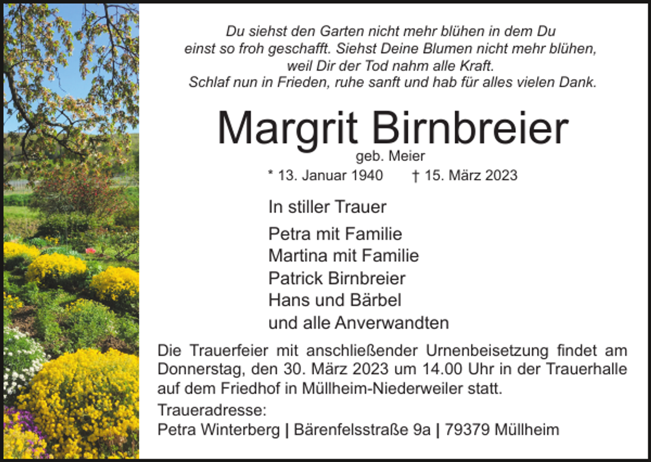 <p>Du siehst den Garten nicht mehr blühen in dem Du<br />einst so froh geschafft. Siehst Deine Blumen nicht mehr blühen,<br />weil Dir der Tod nahm alle Kraft.<br />Schlaf nun in Frieden, ruhe sanft und hab für alles vielen Dank.</p><p>Margrit Birnbreier<br />geb. Meier<br />* 13. Januar 1940<br />† 15. März 2023</p><p>In stiller Trauer<br />Petra mit Familie<br />Martina mit Familie<br />Patrick Birnbreier<br />Hans und Bärbel<br />und alle Anverwandten<br />Die Trauerfeier mit anschließender Urnenbeisetzung findet am<br />Donnerstag, den 30. März 2023 um 14.00 Uhr in der Trauerhalle<br />auf dem Friedhof in Müllheim-Niederweiler statt.<br />Traueradresse:<br />Petra Winterberg | Bärenfelsstraße 9a | 79379 Müllheim</p>