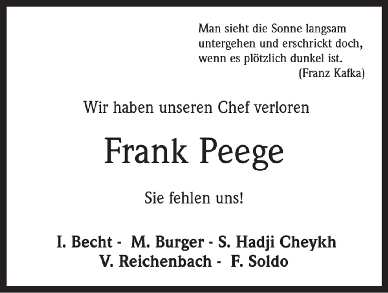 <p>Man sieht die Sonne langsam<br />untergehen und erschrickt doch,<br />wenn es plötzlich dunkel ist.</p><p>(Franz Kafka)</p><p>Wir haben unseren Chef verloren</p><p>Frank Peege<br />Sie fehlen uns!<br />I. Becht - M. Burger - S. Hadji Cheykh<br />V. Reichenbach - F. Soldo</p>
