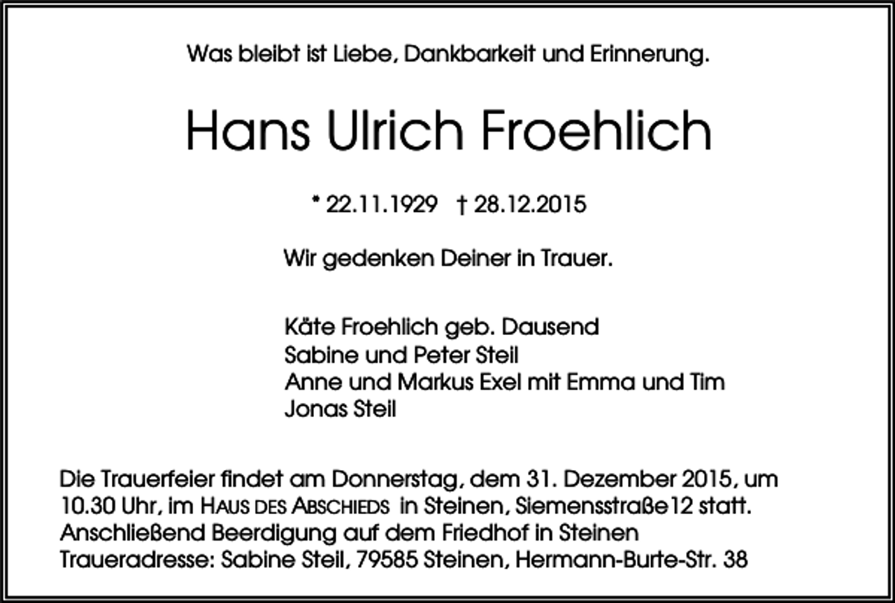 <p>Was bleibt ist Liebe, Dankbarkeit und Erinnerung.</p><p>Hans Ulrich Froehlich<br />* 22.11.1929 † 28.12.2015<br />Wir gedenken Deiner in Trauer.<br />Käte Froehlich geb. Dausend<br />Sabine und Peter Steil<br />Anne und Markus Exel mit Emma und Tim<br />Jonas Steil<br />Die Trauerfeier findet am Donnerstag, dem 31. Dezember 2015, um<br />10.30 Uhr, im HAUS DES ABSCHIEDS in Steinen, Siemensstraße12 statt.<br />Anschließend Beerdigung auf dem Friedhof in Steinen<br />Traueradresse: Sabine Steil, 79585 Steinen, Hermann-Burte-Str. 38</p>