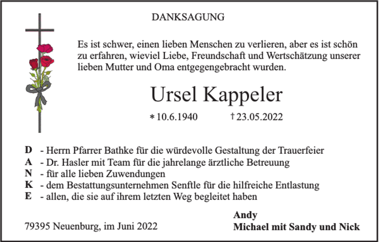 <p>DANKSAGUNG<br />Es ist schwer, einen lieben Menschen zu verlieren, aber es ist schön<br />zu erfahren, wieviel Liebe, Freundschaft und Wertschätzung unserer<br />lieben Mutter und Oma entgegengebracht wurden.</p><p>Ursel Kappeler<br />* 10.6.1940<br />D<br />A<br />N<br />K<br />E</p><p>† 23.05.2022</p><p>- Herrn Pfarrer Bathke für die würdevolle Gestaltung der Trauerfeier<br />- Dr. Hasler mit Team für die jahrelange ärztliche Betreuung<br />- für alle lieben Zuwendungen<br />- dem Bestattungsunternehmen Senftle für die hilfreiche Entlastung<br />- allen, die sie auf ihrem letzten Weg begleitet haben</p><p>79395 Neuenburg, im Juni 2022</p><p>Andy<br />Michael mit Sandy und Nick</p>