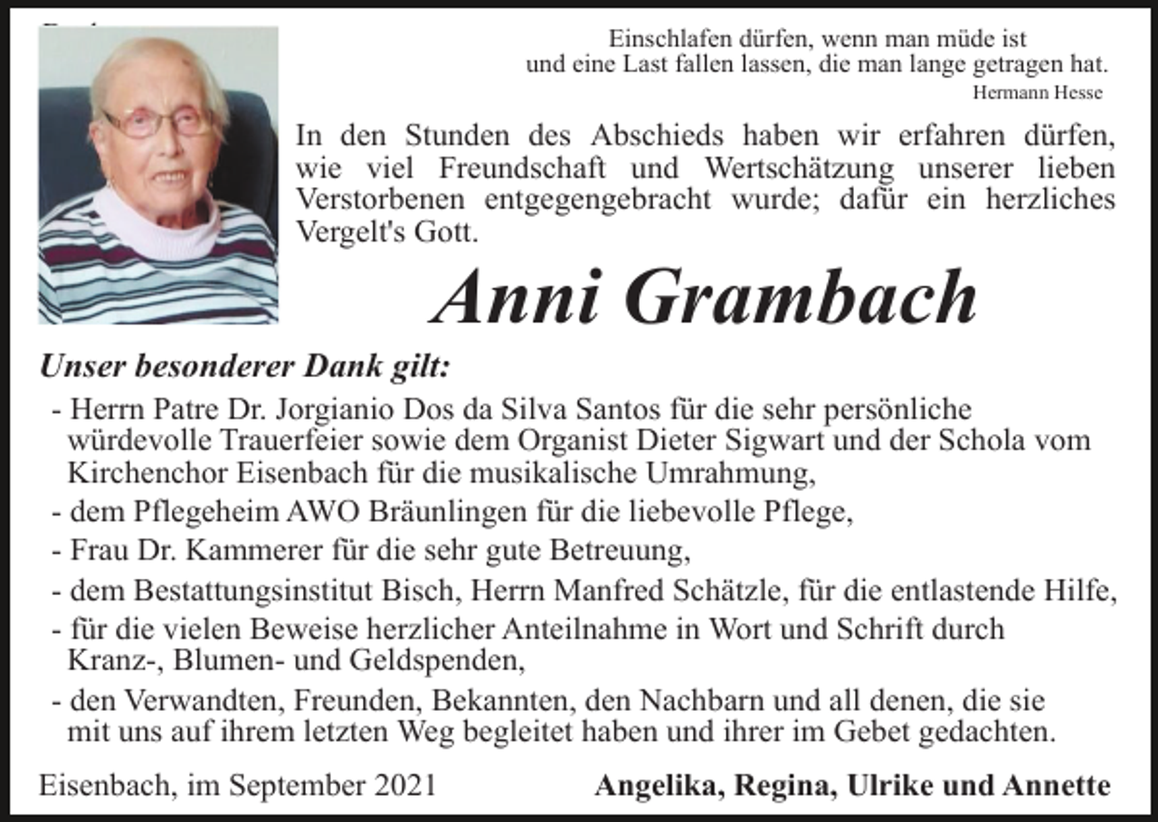 <p>Danksagung</p><p>Einschlafen dürfen, wenn man müde ist<br />und eine Last fallen lassen, die man lange getragen hat.<br />Hermann Hesse</p><p>In den Stunden des Abschieds haben wir erfahren dürfen,<br />wie viel Freundschaft und Wertschätzung unserer lieben<br />Verstorbenen entgegengebracht wurde; dafür ein herzliches<br />Vergelt's Gott.</p><p>Anni Grambach<br />Unser besonderer Dank gilt:<br />- Herrn Patre Dr. Jorgianio Dos da Silva Santos für die sehr persönliche<br />würdevolle Trauerfeier sowie dem Organist Dieter Sigwart und der Schola vom<br />Kirchenchor Eisenbach für die musikalische Umrahmung,<br />- dem Pflegeheim AWO Bräunlingen für die liebevolle Pflege,<br />- Frau Dr. Kammerer für die sehr gute Betreuung,<br />- dem Bestattungsinstitut Bisch, Herrn Manfred Schätzle, für die entlastende Hilfe,<br />- für die vielen Beweise herzlicher Anteilnahme in Wort und Schrift durch<br />Kranz-, Blumen- und Geldspenden,<br />- den Verwandten, Freunden, Bekannten, den Nachbarn und all denen, die sie<br />mit uns auf ihrem letzten Weg begleitet haben und ihrer im Gebet gedachten.<br />Eisenbach, im September 2021</p><p>Angelika, Regina, Ulrike und Annette</p>