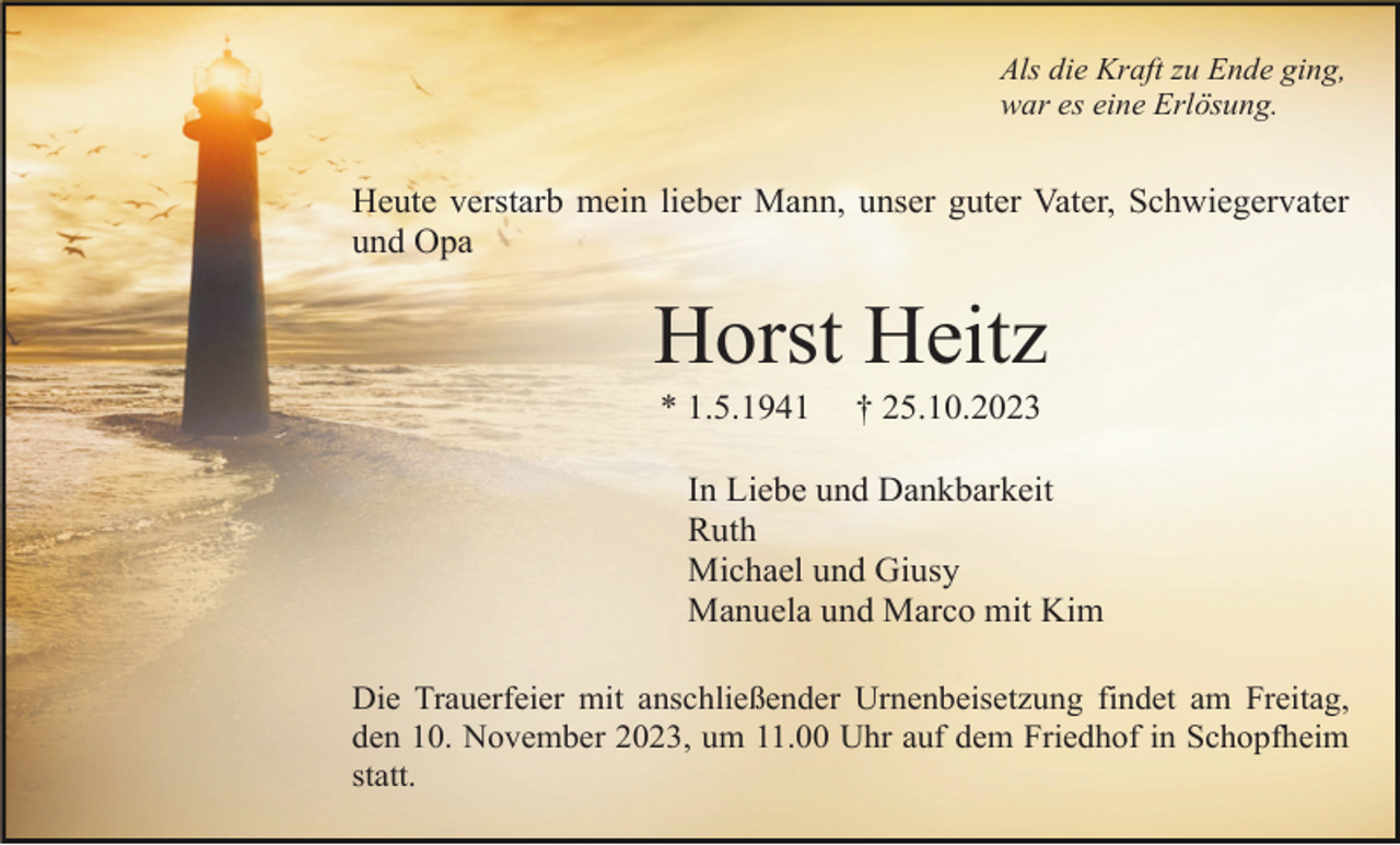 <p>Als die Kraft zu Ende ging,<br />war es eine Erlösung.</p><p>Heute verstarb mein lieber Mann, unser guter Vater, Schwiegervater<br />und Opa</p><p>Horst Heitz<br />* 1.5.1941</p><p>† 25.10.2023</p><p>In Liebe und Dankbarkeit<br />Ruth<br />Michael und Giusy<br />Manuela und Marco mit Kim<br />Die Trauerfeier mit anschließender Urnenbeisetzung findet am Freitag,<br />den 10. November 2023, um 11.00 Uhr auf dem Friedhof in Schopfheim<br />statt.</p>