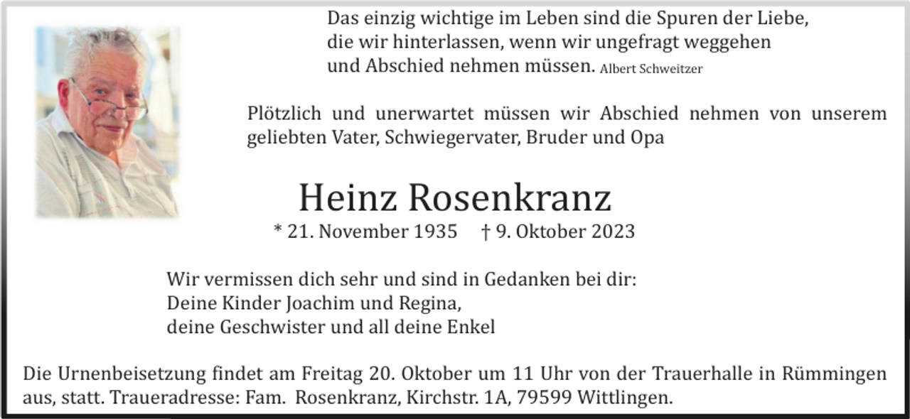 <p>Das einzig wichtige im Leben sind die Spuren der Liebe,<br />die wir hinterlassen, wenn wir ungefragt weggehen<br />und Abschied nehmen mü ssen. Albert Schweitzer<br />Plö tzlich und unerwartet mü ssen wir Abschied nehmen von unserem<br />geliebten Vater, Schwiegervater, Bruder und Opa</p><p>Heinz Rosenkranz<br />* 21. November 1935</p><p>† 9. Oktober 2023</p><p>Wir vermissen dich sehr und sind in Gedanken bei dir:<br />Deine Kinder Joachim und Regina,<br />deine Geschwister und all deine Enkel<br />Die Urnenbeisetzung findet am Freitag 20. Oktober um 11 Uhr von der Trauerhalle in Rü mmingen<br />aus, statt. Traueradresse: Fam. Rosenkranz, Kirchstr. 1A, 79599 Wittlingen.</p>