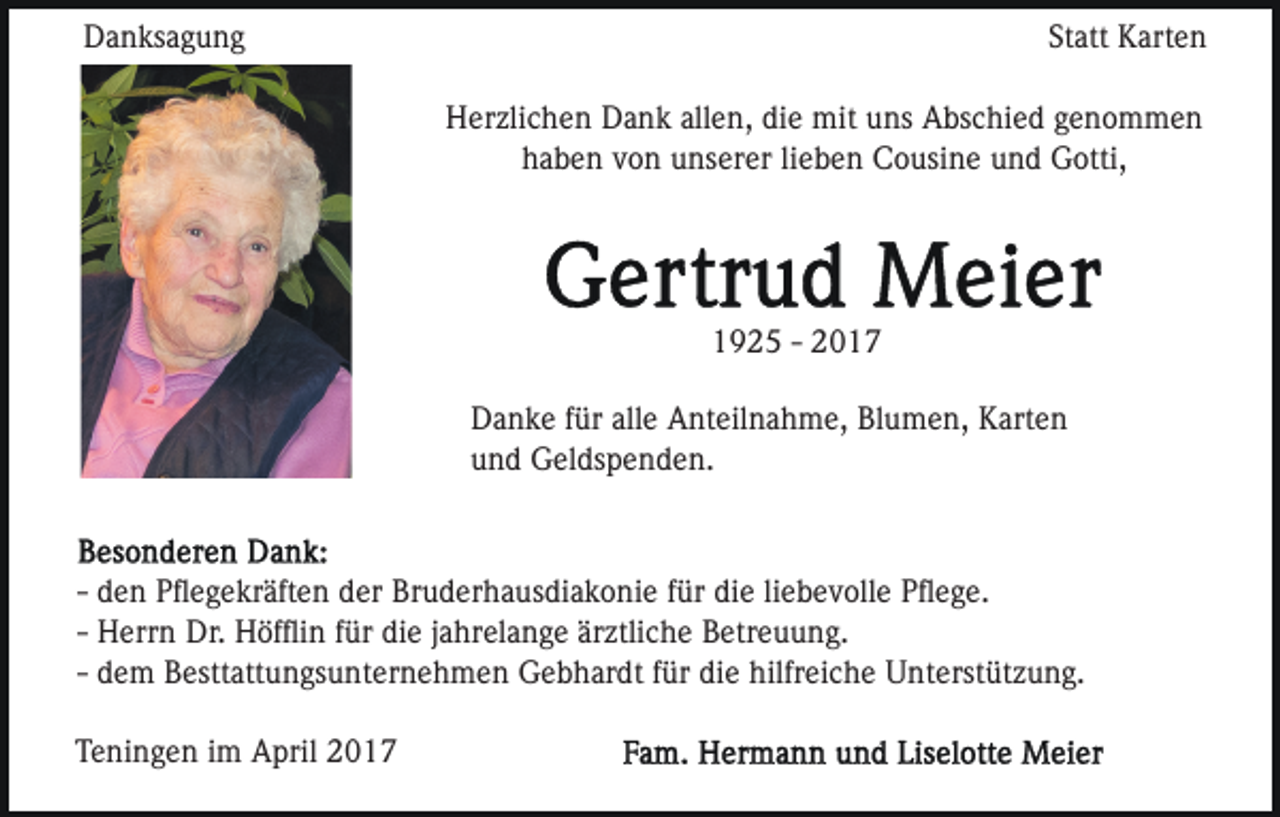 <p>Danksagung</p><p>Statt Karten<br />Herzlichen Dank allen, die mit uns Abschied genommen<br />haben von unserer lieben Cousine und Gotti,</p><p>1925 - 2017<br />Danke für alle Anteilnahme, Blumen, Karten<br />und Geldspenden.</p><p>- den Pﬂegekräften der Bruderhausdiakonie für die liebevolle Pﬂege.<br />- Herrn Dr. Höfﬂin für die jahrelange ärztliche Betreuung.<br />- dem Besttattungsunternehmen Gebhardt für die hilfreiche Unterstützung.<br />Teningen im April 2017</p>