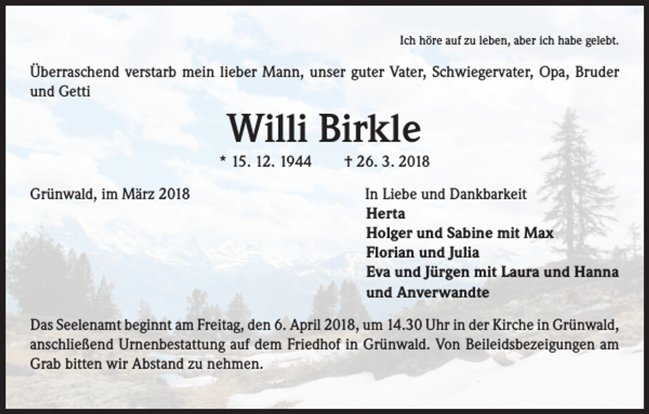<p>Ich höre auf zu leben, aber ich habe gelebt.</p><p>Überraschend verstarb mein lieber Mann, unser guter Vater, Schwiegervater, Opa, Bruder<br />und Getti</p><p>Willi Birkle</p><p>* 15. 12. 1944 † 26. 3. 2018<br />Grünwald, im März 2018</p><p>In Liebe und Dankbarkeit<br />Herta<br />Holger und Sabine mit Max<br />Florian und Julia<br />Eva und Jürgen mit Laura und Hanna<br />und Anverwandte</p><p>Das Seelenamt beginnt am Freitag, den 6. April 2018, um 14.30 Uhr in der Kirche in Grünwald,<br />anschließend Urnenbestattung auf dem Friedhof in Grünwald. Von Beileidsbezeigungen am<br />Grab bitten wir Abstand zu nehmen.</p>