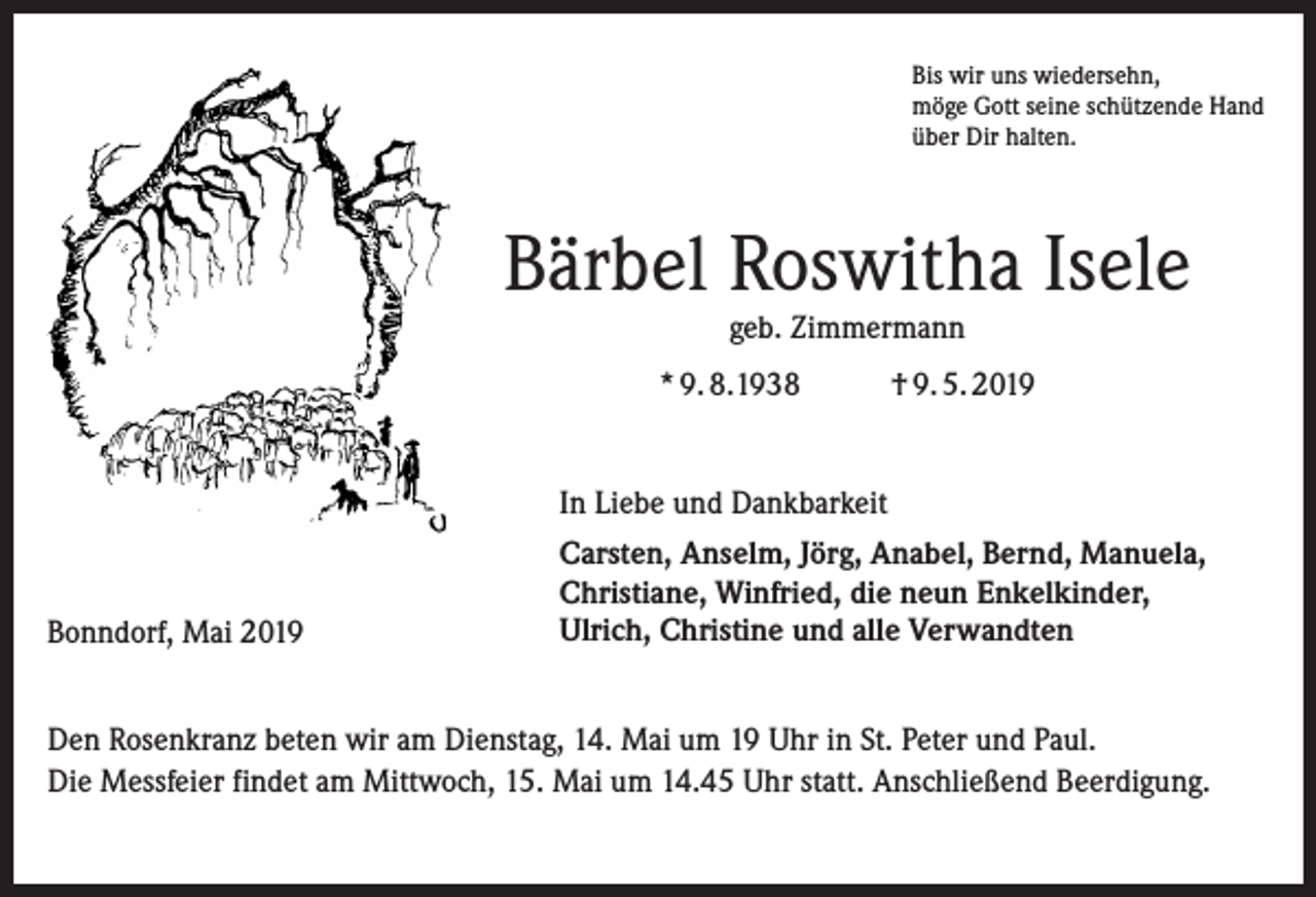 <p>Bis wir uns wiedersehn,<br />möge Gott seine schützende Hand<br />über Dir halten.</p><p>Bärbel Roswitha Isele<br />geb. Zimmermann</p><p>* 9. 8.1938</p><p>† 9. 5. 2019</p><p>In Liebe und Dankbarkeit</p><p>Bonndorf, Mai 2019</p><p>Carsten, Anselm, Jörg, Anabel, Bernd, Manuela,<br />Christiane, Winfried, die neun Enkelkinder,<br />Ulrich, Christine und alle Verwandten</p><p>Den Rosenkranz beten wir am Dienstag, 14. Mai um 19 Uhr in St. Peter und Paul.<br />Die Messfeier findet am Mittwoch, 15. Mai um 14.45 Uhr statt. Anschließend Beerdigung.</p>