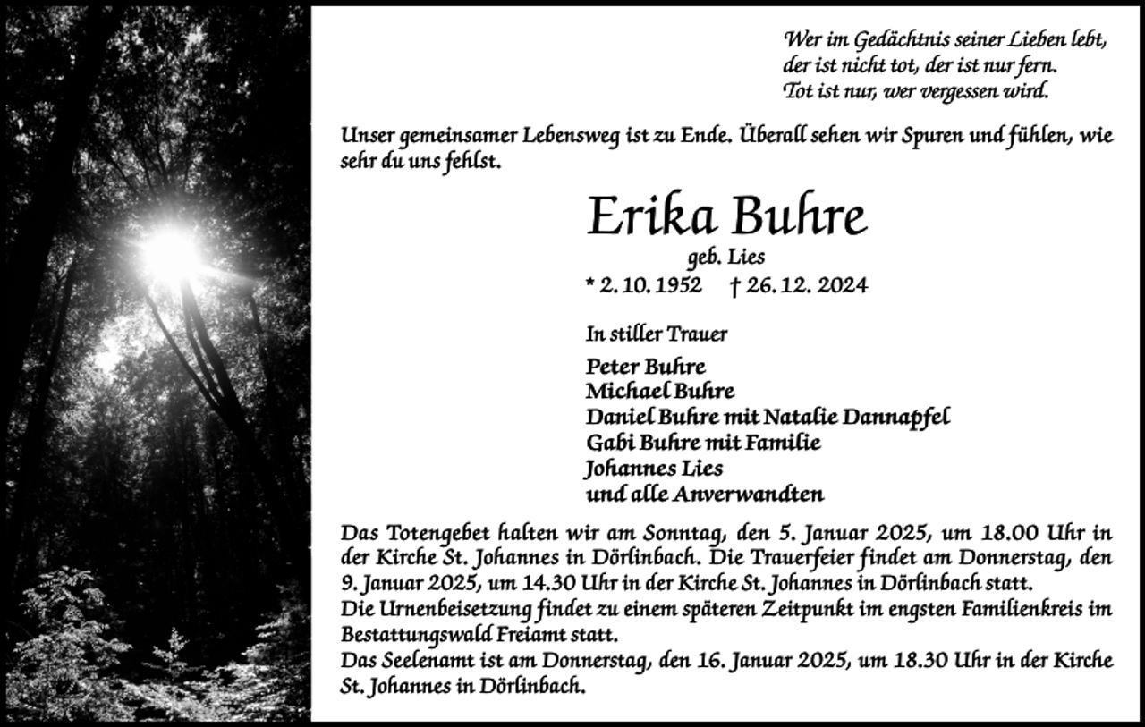<p>Wer im Gedächtnis seiner Lieben lebt,<br />der ist nicht tot, der ist nur fern.<br />Tot ist nur, wer vergessen wird.<br />Unser gemeinsamer Lebensweg ist zu Ende. Überall sehen wir Spuren und fühlen, wie<br />sehr du uns fehlst.</p><p>Erika Buhre</p><p>geb. Lies<br />* 2. 10. 1952 † 26. 12. 2024<br />In stiller Trauer<br />Peter Buhre<br />Michael Buhre<br />Daniel Buhre mit Natalie Dannapfel<br />Gabi Buhre mit Familie<br />Johannes Lies<br />und alle Anverwandten<br />Das Totengebet halten wir am Sonntag, den 5. Januar 2025, um 18.00 Uhr in<br />der Kirche St. Johannes in Dörlinbach. Die Trauerfeier findet am Donnerstag, den<br />9. Januar 2025, um 14.30 Uhr in der Kirche St. Johannes in Dörlinbach statt.<br />Die Urnenbeisetzung findet zu einem späteren Zeitpunkt im engsten Familienkreis im<br />Bestattungswald Freiamt statt.<br />Das Seelenamt ist am Donnerstag, den 16. Januar 2025, um 18.30 Uhr in der Kirche<br />St. Johannes in Dörlinbach.</p>