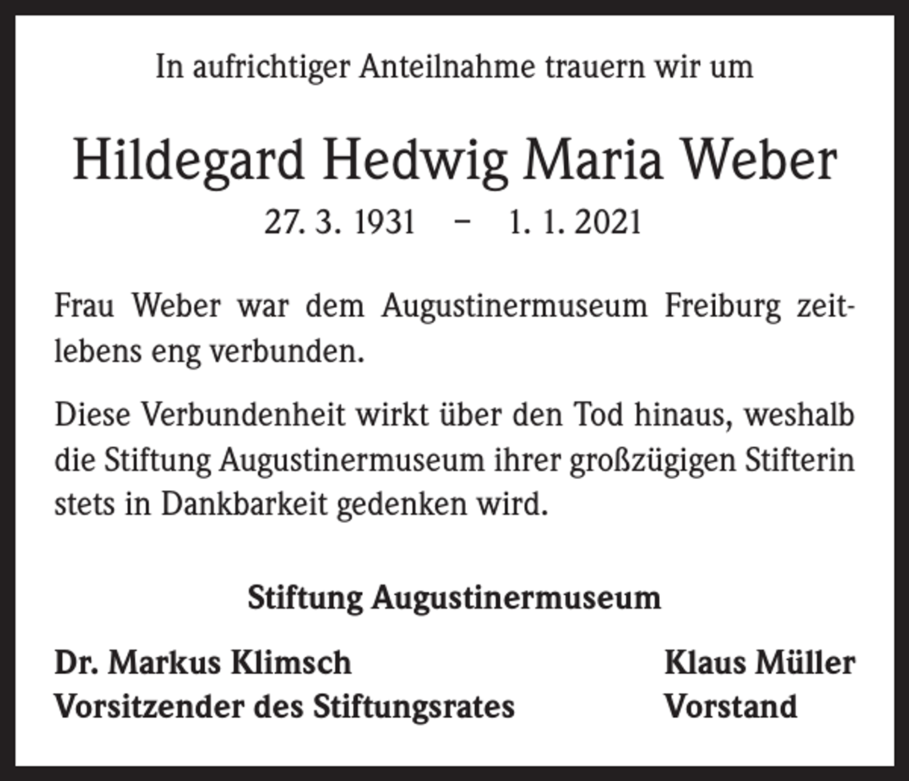 <p>In aufrichtiger Anteilnahme trauern wir um</p><p>Hildegard Hedwig Maria Weber<br />27. 3. 1931 – 1. 1. 2021<br />Frau Weber war dem Augustinermuseum Freiburg zeit­<br />lebens eng verbunden.<br />Diese Verbundenheit wirkt über den Tod hinaus, weshalb<br />die Stiftung Augustinermuseum ihrer großzügigen Stifterin<br />stets in Dankbarkeit gedenken wird.<br />Stiftung Augustinermuseum<br />Dr. Markus Klimsch<br />Vorsitzender des Stiftungsrates</p><p>Klaus Müller<br />Vorstand</p>