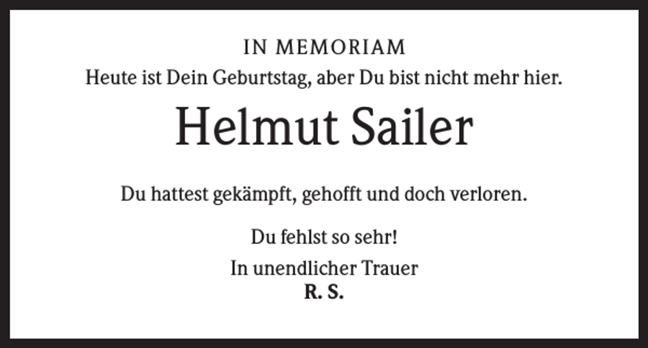 <p>IN MEMO R IA M<br />Heute ist Dein Geburtstag, aber Du bist nicht mehr hier.</p><p>Helmut Sailer<br />Du hattest gekämpft, gehofft und doch verloren.<br />Du fehlst so sehr!<br />In unendlicher Trauer<br />R. S.</p>