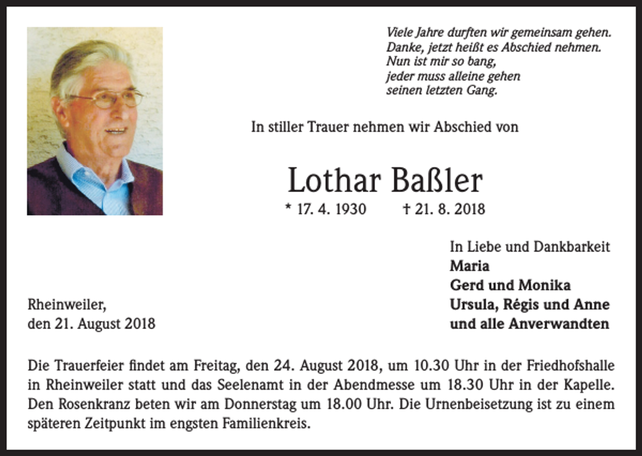<p>Viele Jahre durften wir gemeinsam gehen.<br />Danke, jetzt heißt es Abschied nehmen.<br />Nun ist mir so bang,<br />jeder muss alleine gehen<br />seinen letzten Gang.</p><p>In stiller Trauer nehmen wir Abschied von</p><p>Lothar Baßler</p><p>* 17. 4. 1930</p><p>Rheinweiler,<br />den 21. August 2018</p><p>† 21. 8. 2018<br />In Liebe und Dankbarkeit<br />Maria<br />Gerd und Monika<br />Ursula, Régis und Anne<br />und alle Anverwandten</p><p>Die Trauerfeier findet am Freitag, den 24. August 2018, um 10.30 Uhr in der Friedhofshalle<br />in Rheinweiler statt und das Seelenamt in der Abendmesse um 18.30 Uhr in der Kapelle.<br />Den Rosenkranz beten wir am Donnerstag um 18.00 Uhr. Die Urnenbeisetzung ist zu einem<br />späteren Zeitpunkt im engsten Familienkreis.</p>