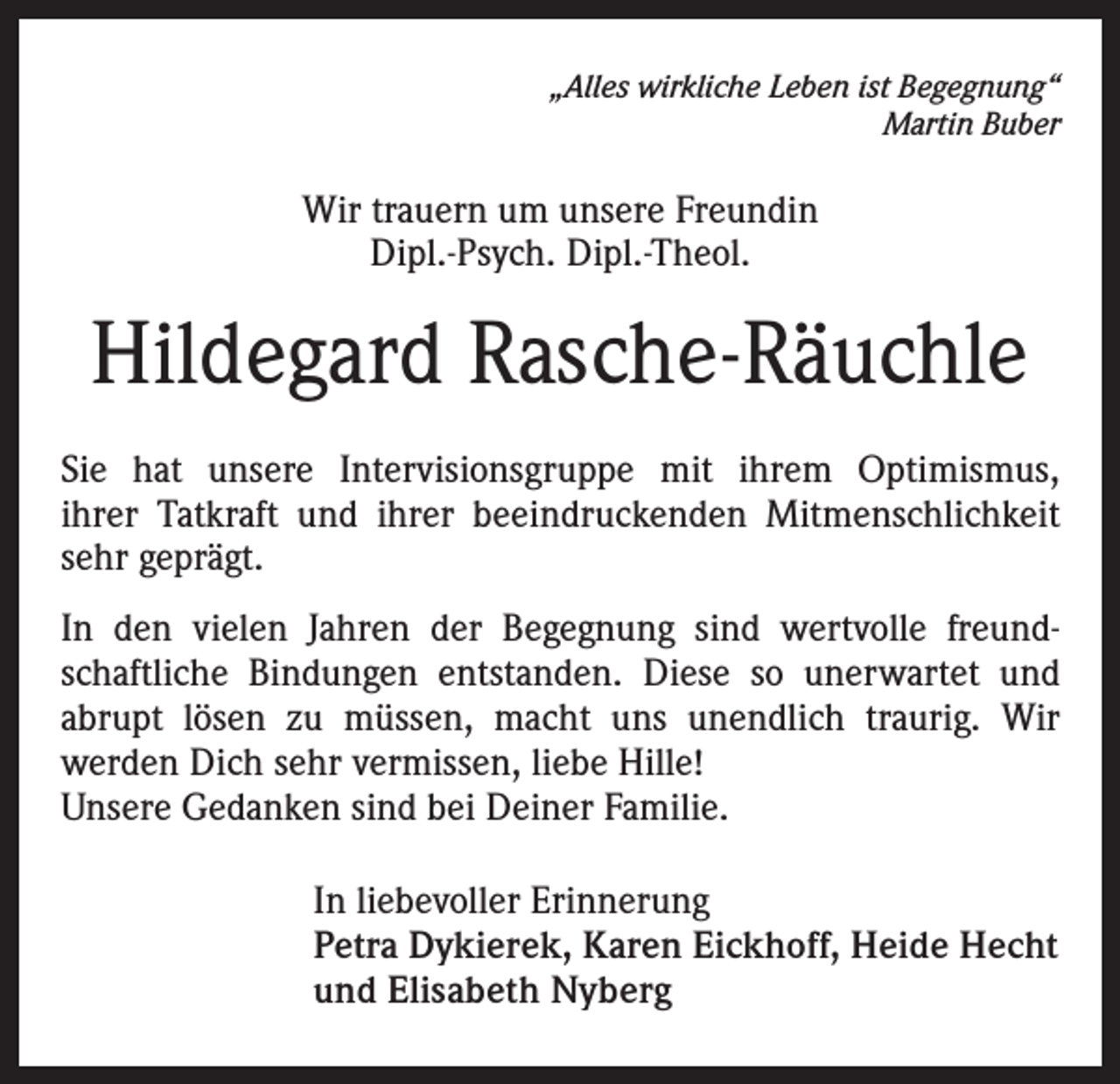 <p>„Alles wirkliche Leben ist Begegnung“<br />Martin Buber</p><p>Wir trauern um unsere Freundin<br />Dipl.-Psych. Dipl.-Theol.</p><p>Hildegard Rasche-Räuchle<br />Sie hat unsere Intervisionsgruppe mit ihrem Optimismus,<br />ihrer Tatkraft und ihrer beeindruckenden Mitmenschlichkeit<br />sehr geprägt.<br />In den vielen Jahren der Begegnung sind wertvolle freundschaftliche Bindungen entstanden. Diese so unerwartet und<br />abrupt lösen zu müssen, macht uns unendlich traurig. Wir<br />werden Dich sehr vermissen, liebe Hille!<br />Unsere Gedanken sind bei Deiner Familie.<br />In liebevoller Erinnerung<br />Petra Dykierek, Karen Eickhoff, Heide Hecht<br />und Elisabeth Nyberg</p>
