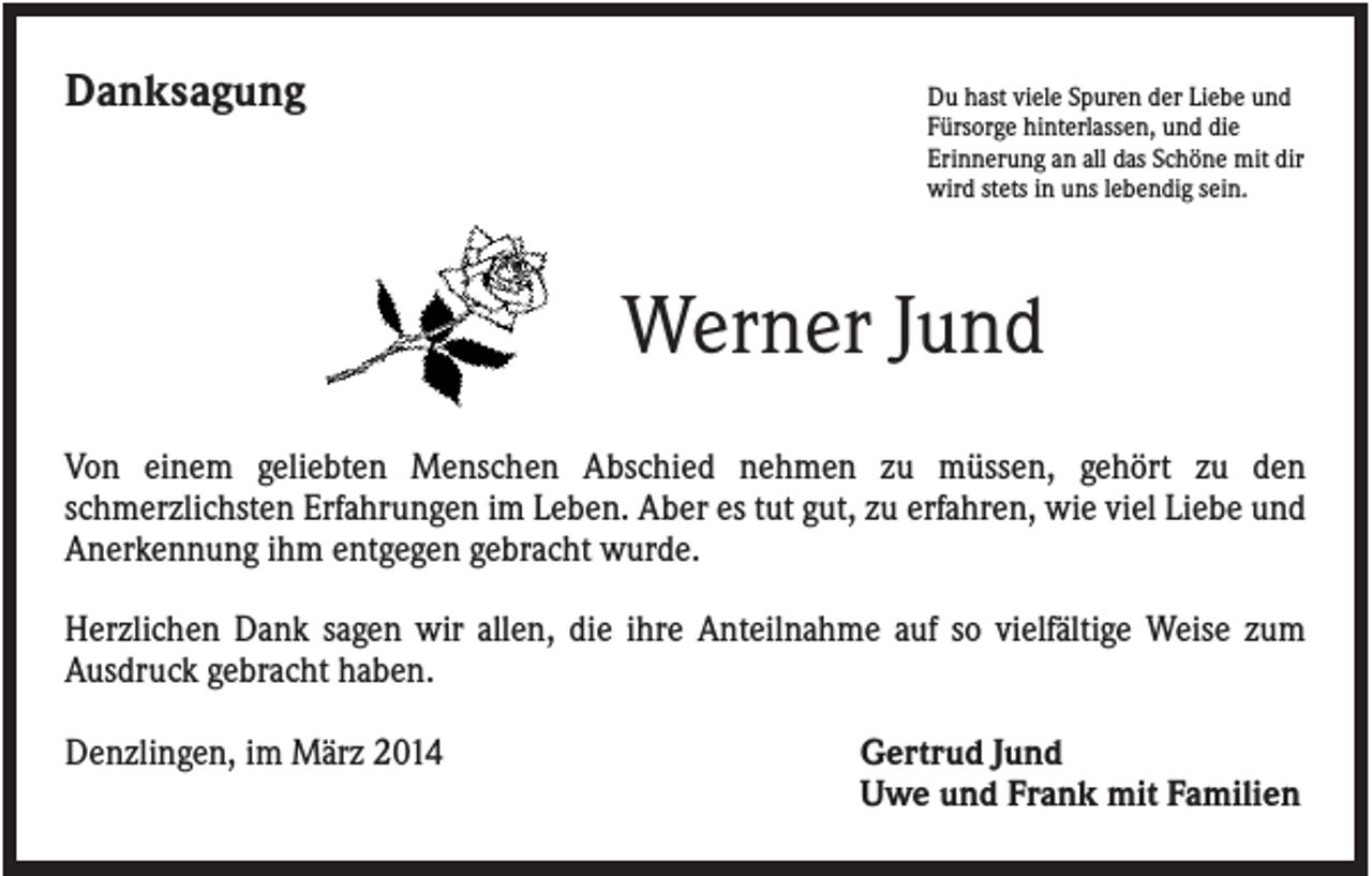 <p>Danksagung</p><p>Du hast viele Spuren der Liebe und<br />Fürsorge hinterlassen, und die<br />Erinnerung an all das Schöne mit dir<br />wird stets in uns lebendig sein.</p><p>Werner Jund<br />Von einem geliebten Menschen Abschied nehmen zu müssen, gehört zu den<br />schmerzlichsten Erfahrungen im Leben. Aber es tut gut, zu erfahren, wie viel Liebe und<br />Anerkennung ihm entgegen gebracht wurde.<br />Herzlichen Dank sagen wir allen, die ihre Anteilnahme auf so vielfältige Weise zum<br />Ausdruck gebracht haben.<br />Denzlingen, im März 2014</p><p>Gertrud Jund<br />Uwe und Frank mit Familien</p>