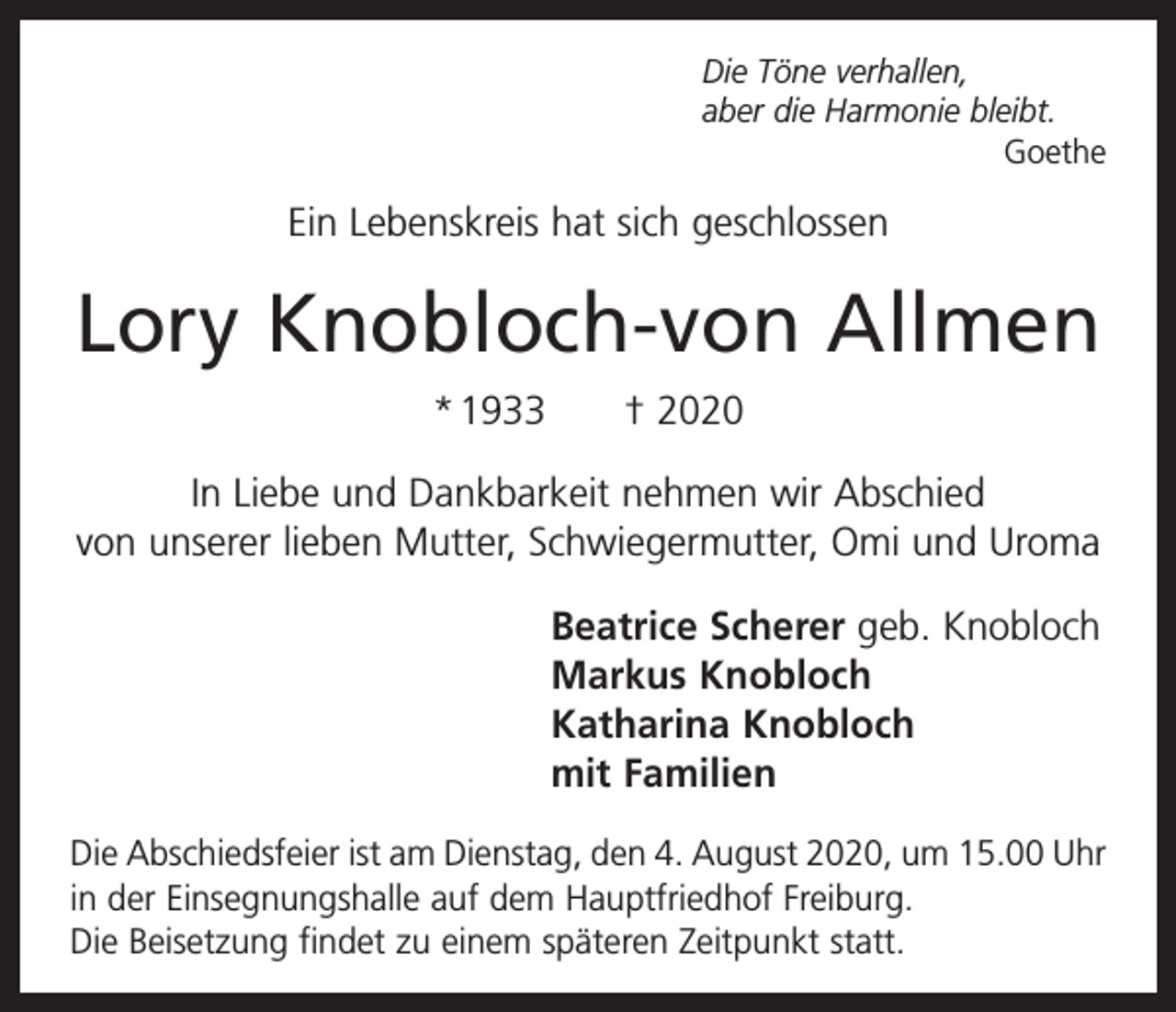 <p>Die Töne verhallen,<br />aber die Harmonie bleibt.<br />Goethe</p><p>Ein Lebenskreis hat sich geschlossen</p><p>Lory Knobloch-von Allmen<br />*<br />1933 † 2020<br />In Liebe und Dankbarkeit nehmen wir Abschied<br />von unserer lieben Mutter, Schwiegermutter, Omi und Uroma<br />Beatrice Scherer geb. Knobloch<br />Markus Knobloch<br />Katharina Knobloch<br />mit Familien<br />Die Abschiedsfeier ist am Dienstag, den 4. August 2020, um 15.00 Uhr<br />in der Einsegnungshalle auf dem Hauptfriedhof F­ reiburg.<br />Die Beisetzung findet zu einem späteren Zeitpunkt statt.</p>