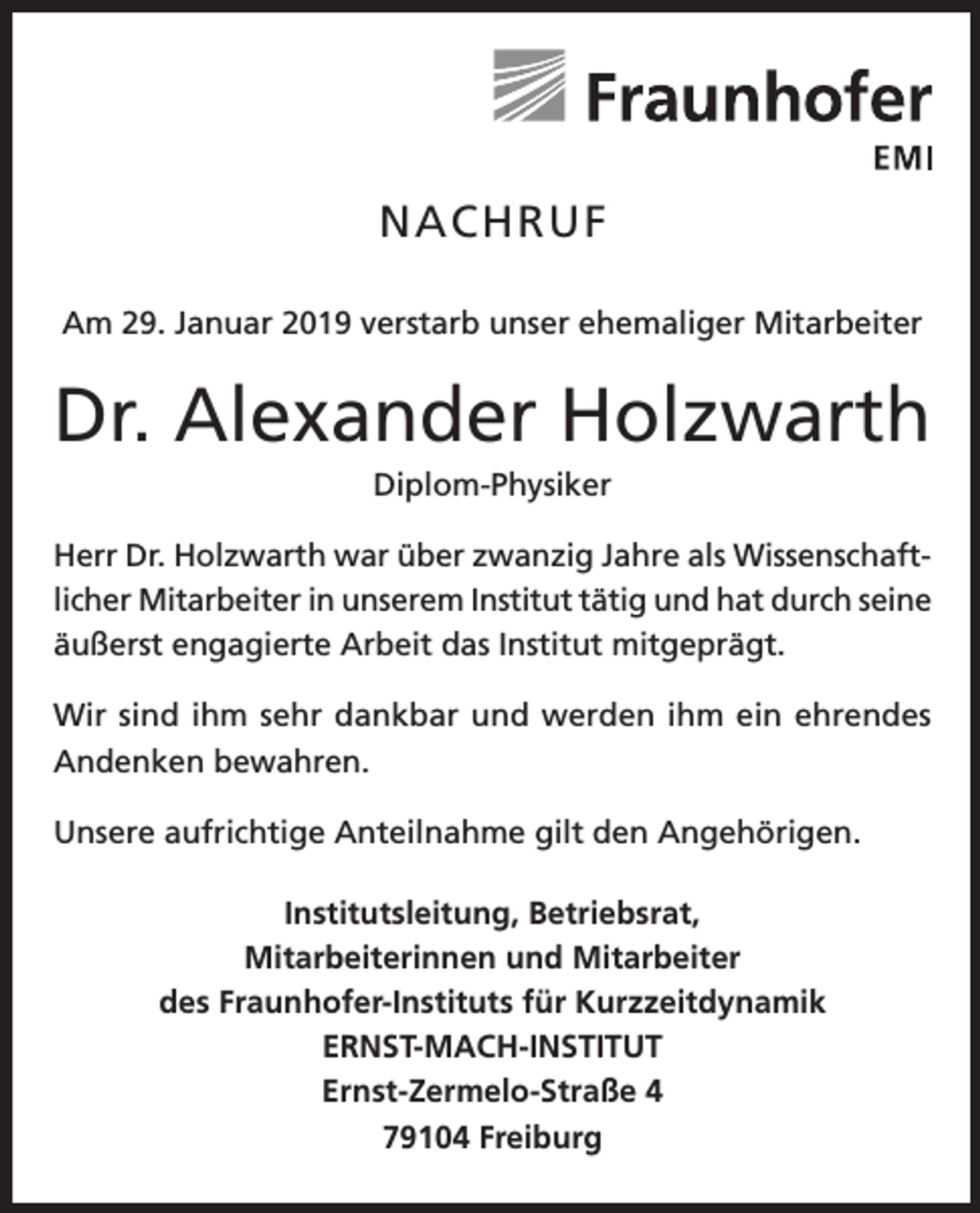 <p>NACHRUF<br />Am 29. Januar 2019 verstarb unser ehemaliger Mitarbeiter</p><p>Dr. Alexander Holzwarth<br />Diplom-Physiker<br />Herr Dr. Holzwarth war über zwanzig Jahre als Wissenschaftlicher Mitarbeiter in unserem Institut tätig und hat durch seine<br />äußerst engagierte Arbeit das Institut mitgeprägt.<br />Wir sind ihm sehr dankbar und werden ihm ein ehrendes<br />Andenken bewahren.<br />Unsere aufrichtige Anteilnahme gilt den Angehörigen.<br />Institutsleitung, Betriebsrat,<br />Mitarbeiterinnen und Mitarbeiter<br />des Fraunhofer-Instituts für Kurzzeitdynamik<br />ERNST-MACH-INSTITUT<br />Ernst-Zermelo-Straße 4<br />79104 Freiburg</p>