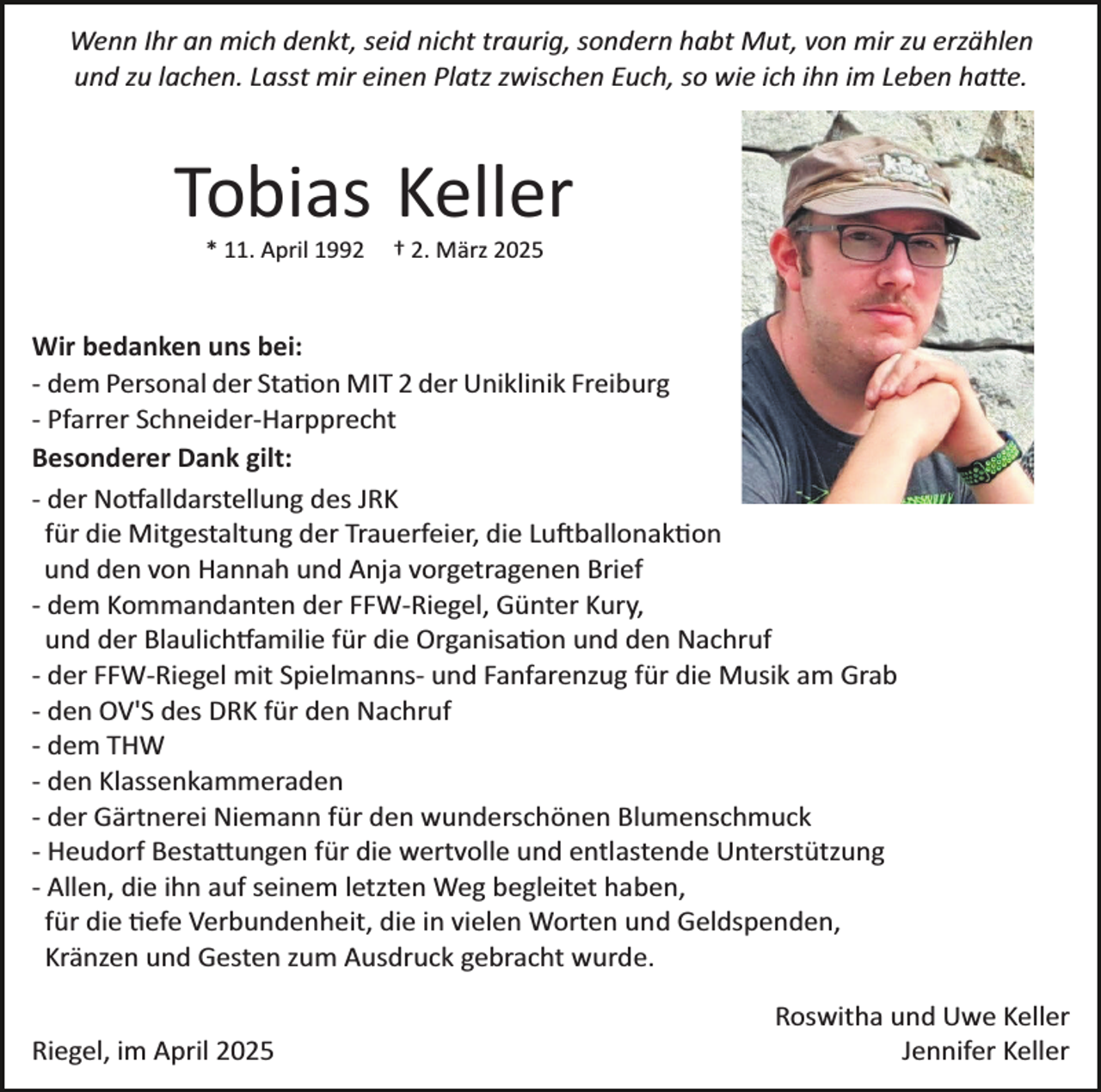 <p>Wenn Ihr an mich denkt, seid nicht traurig, sondern habt Mut, von mir zu erzählen<br />und zu lachen. Lasst mir einen Platz zwischen Euch, so wie ich ihn im Leben hatte.</p>
<p>Tobias Keller<br />* 11. April 1992</p>
<p>† 2. März 2025</p>
<p>Wir bedanken uns bei:<br />­ dem Personal der Station MIT 2 der Uniklinik Freiburg<br />­ Pfarrer Schneider­Harpprecht<br />Besonderer Dank gilt:<br />­ der Notfalldarstellung des JRK<br />für die Mitgestaltung der Trauerfeier, die Luftballonaktion<br />und den von Hannah und Anja vorgetragenen Brief<br />­ dem Kommandanten der FFW­Riegel, Günter Kury,<br />und der Blaulichtfamilie für die Organisation und den Nachruf<br />­ der FFW­Riegel mit Spielmanns­ und Fanfarenzug für die Musik am Grab<br />­ den OV'S des DRK für den Nachruf<br />­ dem THW<br />­ den Klassenkammeraden<br />­ der Gärtnerei Niemann für den wunderschönen Blumenschmuck<br />­ Heudorf Bestattungen für die wertvolle und entlastende Unterstützung<br />­ Allen, die ihn auf seinem letzten Weg begleitet haben,<br />für die tiefe Verbundenheit, die in vielen Worten und Geldspenden,<br />Kränzen und Gesten zum Ausdruck gebracht wurde.<br />Riegel, im April 2025</p>
<p>Roswitha und Uwe Keller<br />Jennifer Keller</p>