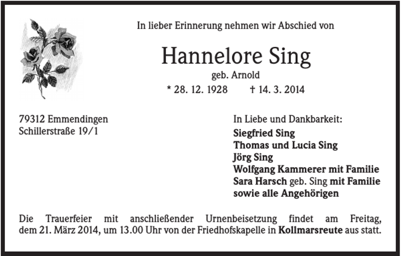 <p>In lieber Erinnerung nehmen wir Abschied von</p><p>Hannelore Sing<br />geb. Arnold<br />* 28. 12. 1928<br />† 14. 3. 2014<br />79312 Emmendingen<br />Schillerstraße 19/1</p><p>In Liebe und Dankbarkeit:<br />Siegfried Sing<br />Thomas und Lucia Sing<br />Jörg Sing<br />Wolfgang Kammerer mit Familie<br />Sara Harsch geb. Sing mit Familie<br />sowie alle Angehörigen</p><p>Die Trauerfeier mit anschließender Urnenbeisetzung findet am Freitag,<br />dem 21. März 2014, um 13.00 Uhr von der Friedhofskapelle in Kollmarsreute aus statt.</p>