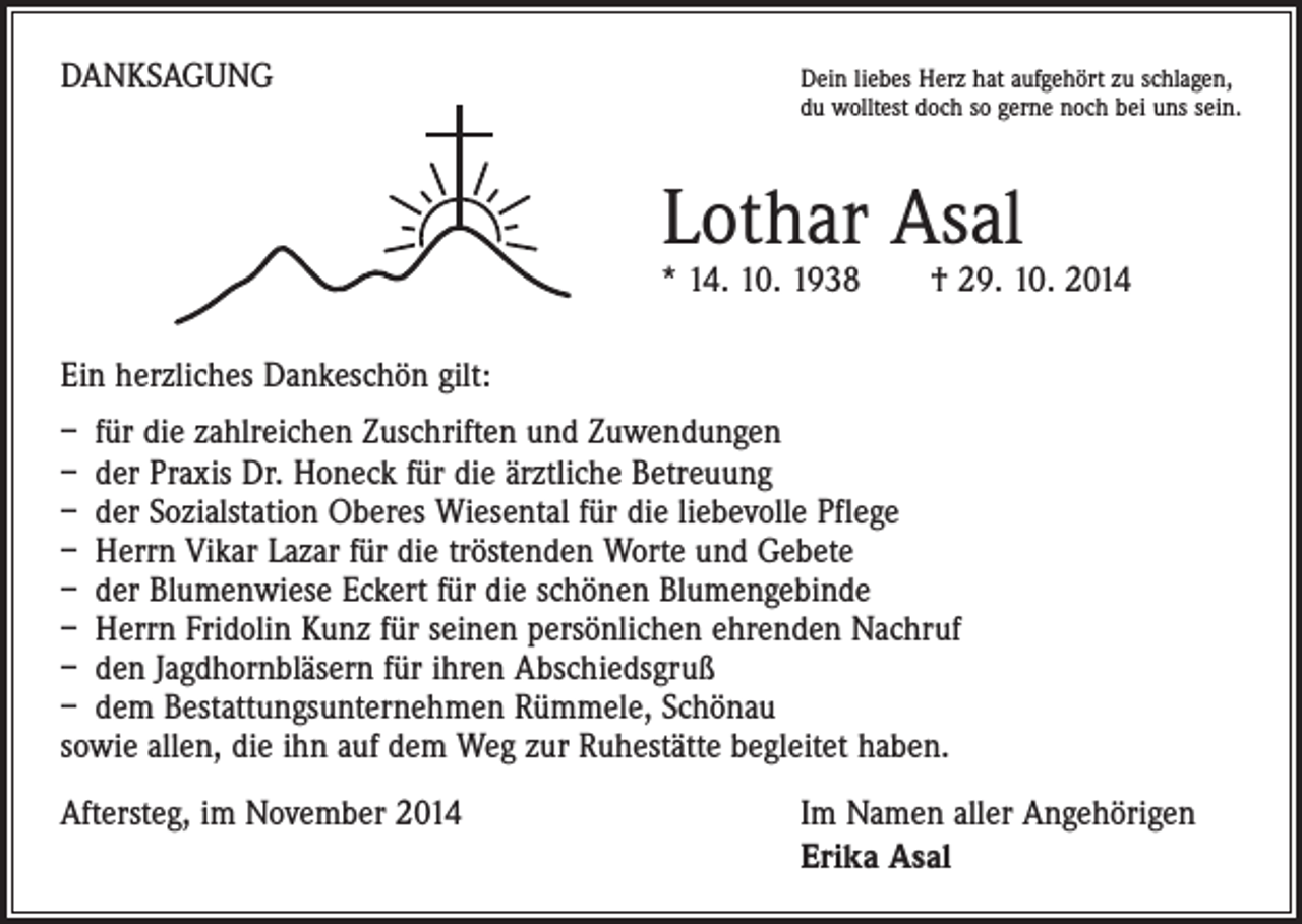 <p>DANKSAGUNG</p><p>Dein liebes Herz hat aufgehört zu schlagen,<br />du wolltest doch so gerne noch bei uns sein.</p><p>Lothar Asal</p><p>* 14. 10. 1938 † 29. 10. 2014<br />Ein herzliches Dankeschön gilt:<br />– für die zahlreichen Zuschriften und Zuwendungen<br />– der Praxis Dr. Honeck für die ärztliche Betreuung<br />– der Sozialstation Oberes Wiesental für die liebevolle Pflege<br />– Herrn Vikar Lazar für die tröstenden Worte und Gebete<br />– der Blumenwiese Eckert für die schönen Blumengebinde<br />– Herrn Fridolin Kunz für seinen persönlichen ehrenden Nachruf<br />– den Jagdhornbläsern für ihren Abschiedsgruß<br />– dem Bestattungsunternehmen Rümmele, Schönau<br />sowie allen, die ihn auf dem Weg zur Ruhestätte begleitet haben.<br />Aftersteg, im November 2014</p><p>Im Namen aller Angehörigen<br />Erika Asal</p>