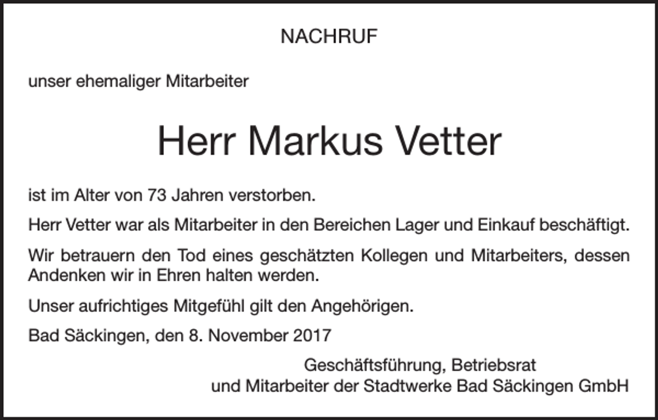 <p>NACHRUF<br />unser ehemaliger Mitarbeiter</p><p>Herr Markus Vetter<br />ist im Alter von 73 Jahren verstorben.<br />Herr Vetter war als Mitarbeiter in den Bereichen Lager und Einkauf beschäftigt.<br />Wir betrauern den Tod eines geschätzten Kollegen und Mitarbeiters, dessen<br />Andenken wir in Ehren halten werden.<br />Unser aufrichtiges Mitgefühl gilt den Angehörigen.<br />Bad Säckingen, den 8. November 2017<br />Geschäftsführung, Betriebsrat<br />und Mitarbeiter der Stadtwerke Bad Säckingen GmbH</p>