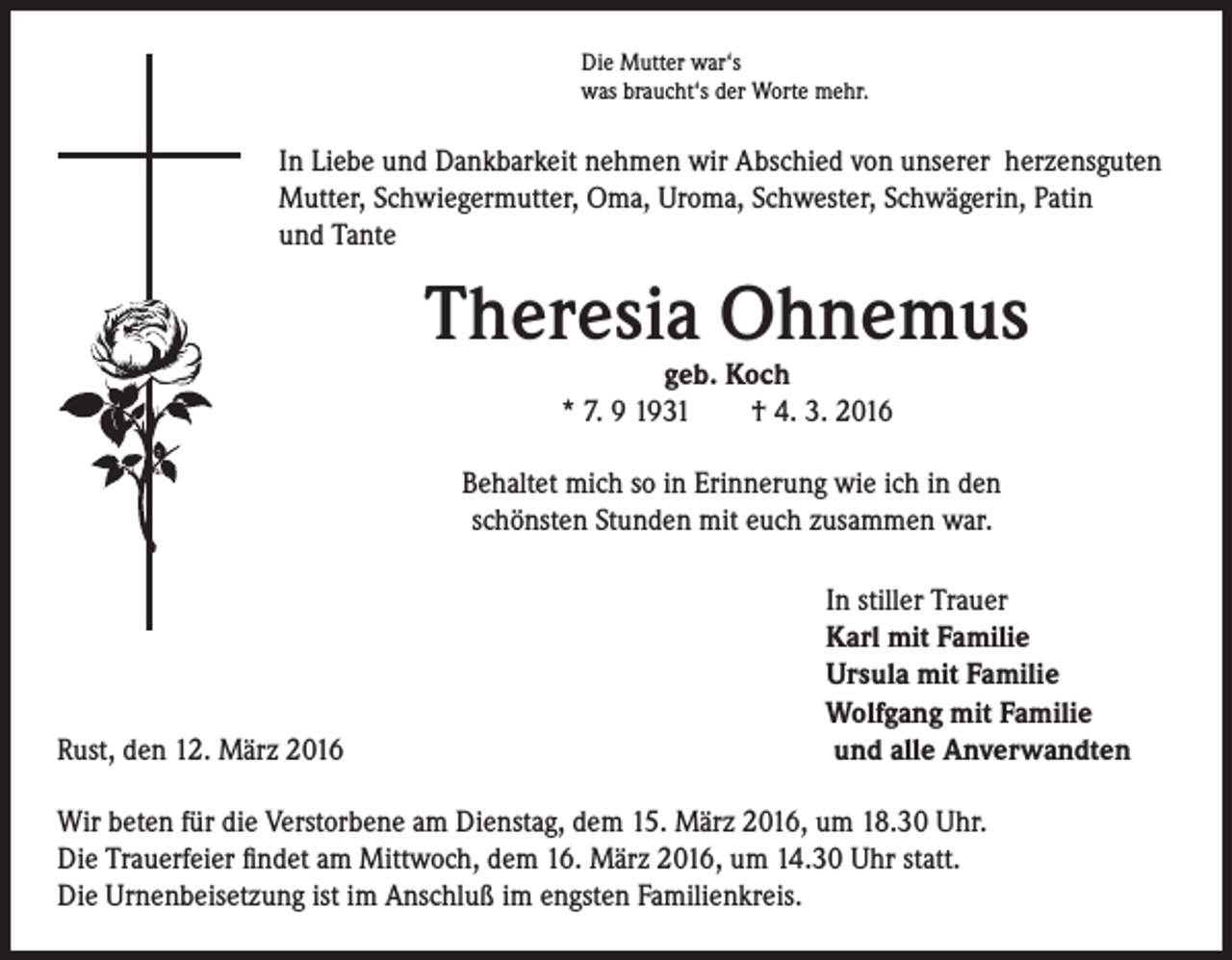 <p>Die Mutter war‘s<br />was braucht‘s der Worte mehr.</p><p>In Liebe und Dankbarkeit nehmen wir Abschied von unserer herzensguten<br />Mutter, Schwiegermutter, Oma, Uroma, Schwester, Schwägerin, Patin<br />und Tante</p><p>Theresia Ohnemus<br />geb. Koch<br />* 7. 9 1931 † 4. 3. 2016</p><p>Behaltet mich so in Erinnerung wie ich in den<br />schönsten Stunden mit euch zusammen war.</p><p>Rust, den 12. März 2016</p><p>I n stiller Trauer<br />Karl mit Familie<br />Ursula mit Familie<br />Wolfgang mit Familie<br />und alle Anverwandten</p><p>Wir beten für die Verstorbene am Dienstag, dem 15. März 2016, um 18.30 Uhr.<br />Die Trauerfeier findet am Mittwoch, dem 16. März 2016, um 14.30 Uhr statt.<br />Die Urnenbeisetzung ist im Anschluß im engsten Familienkreis.</p>