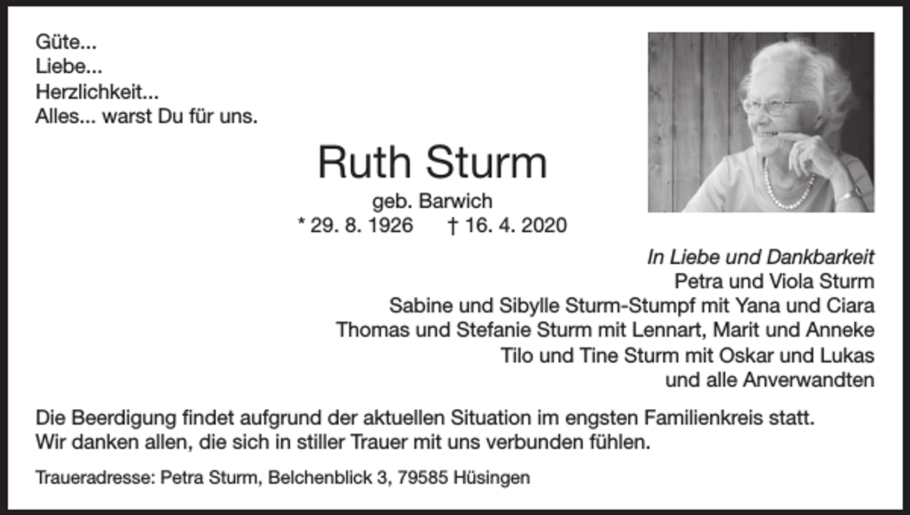 <p>Güte...<br />Liebe...<br />Herzlichkeit...<br />Alles... warst Du für uns.</p><p>Ruth Sturm<br />geb. Barwich<br />* 29. 8. 1926<br />† 16. 4. 2020<br />In Liebe und Dankbarkeit<br />Petra und Viola Sturm<br />Sabine und Sibylle Sturm-Stumpf mit Yana und Ciara<br />Thomas und Stefanie Sturm mit Lennart, Marit und Anneke<br />Tilo und Tine Sturm mit Oskar und Lukas<br />und alle Anverwandten<br />Die Beerdigung findet aufgrund der aktuellen Situation im engsten Familienkreis statt.<br />Wir danken allen, die sich in stiller Trauer mit uns verbunden fühlen.<br />Traueradresse: Petra Sturm, Belchenblick 3, 79585 Hüsingen</p>