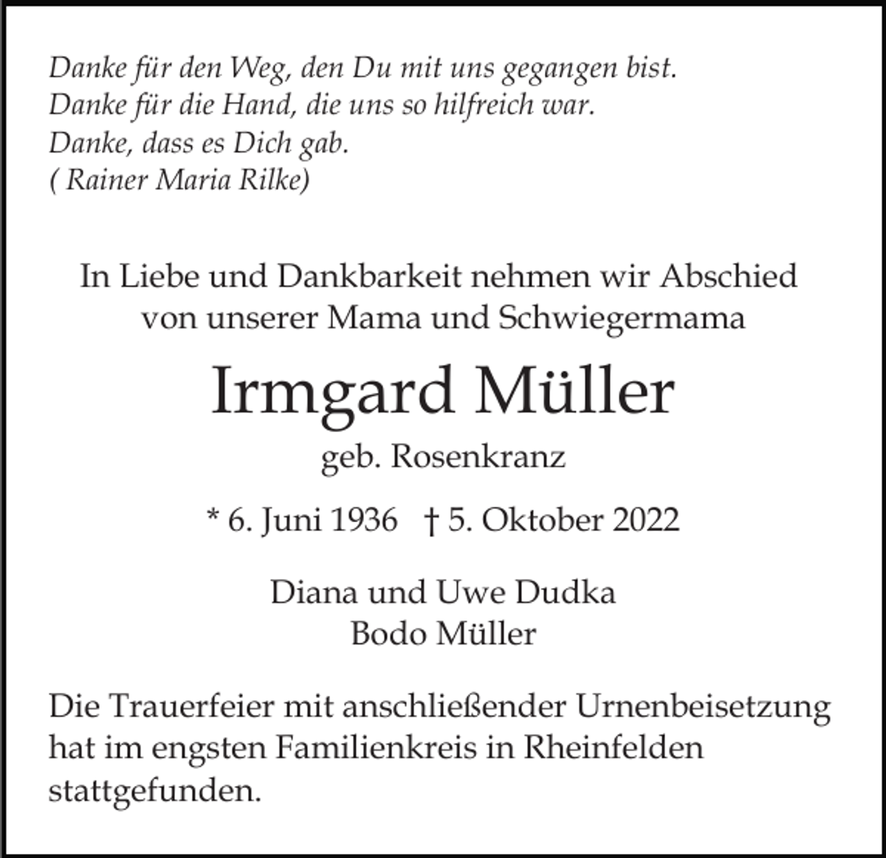 <p>Danke für den Weg, den Du mit uns gegangen bist.<br />Danke für die Hand, die uns so hilfreich war.<br />Danke, dass es Dich gab.<br />( Rainer Maria Rilke)</p><p>In Liebe und Dankbarkeit nehmen wir Abschied<br />von unserer Mama und Schwiegermama</p><p>Irmgard Müller<br />geb. Rosenkranz<br />* 6. Juni 1936 † 5. Oktober 2022<br />Diana und Uwe Dudka<br />Bodo Müller<br />Die Trauerfeier mit anschließender Urnenbeisetzung<br />hat im engsten Familienkreis in Rheinfelden<br />stattgefunden.</p>