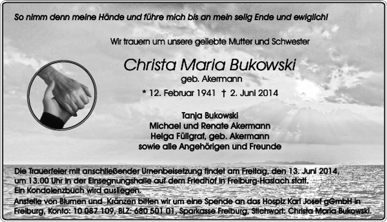 <p>So nimm denn meine Hände und führe mich bis an mein selig Ende und ewiglich!<br />Wir trauern um unsere geliebte Mutter und Schwester</p><p>Christa Maria Bukowski<br />geb. Akermann</p><p>* 12. Februar 1941 ���2. Juni 2014<br />Tanja Bukowski<br />Michael und Renate Akermann<br />Helga Füllgraf, geb. Akermann<br />sowie alle Angehörigen und Freunde<br />Die Trauerfeier mit anschließender Urnenbeisetzung findet am Freitag, den 13. Juni 2014,<br />um 13.00 Uhr in der Einsegnungshalle auf dem Friedhof in Freiburg-Haslach statt.<br />Ein Kondolenzbuch wird ausliegen.<br />Anstelle von Blumen und Kränzen bitten wir um eine Spende an das Hospiz Karl Josef gGmbH in<br />Freiburg, Konto: 187 109, BLZ: 680 5, Sparkasse Freiburg, Stichwort: Christa Maria Bukowski.</p>