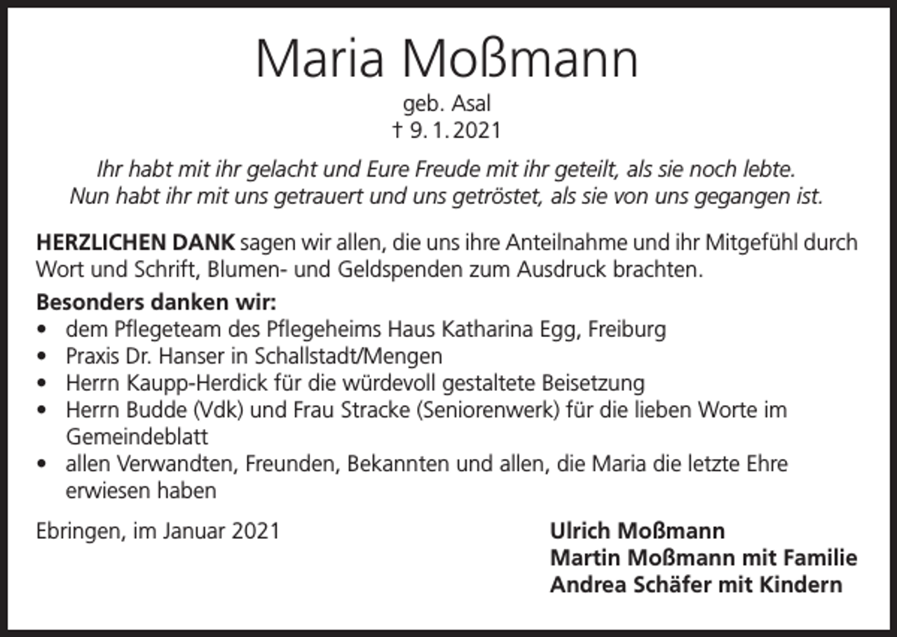 <p>Maria Moßmann<br />geb. Asal<br />† 9. 1. 2021<br />Ihr habt mit ihr gelacht und Eure Freude mit ihr geteilt, als sie noch lebte.<br />Nun habt ihr mit uns getrauert und uns getröstet, als sie von uns gegangen ist.<br />HERZLICHEN DANK sagen wir allen, die uns ihre Anteilnahme und ihr Mitgefühl durch<br />Wort und Schrift, Blumen- und Geldspenden zum Ausdruck brachten.<br />Besonders danken wir:<br />• dem Pflegeteam des Pflegeheims Haus Katharina Egg, Freiburg<br />• Praxis Dr. Hanser in Schallstadt/Mengen<br />• Herrn Kaupp-Herdick für die würdevoll gestaltete Beisetzung<br />• Herrn Budde (Vdk) und Frau Stracke (Seniorenwerk) für die lieben Worte im<br />Gemeindeblatt<br />• allen Verwandten, Freunden, Bekannten und allen, die Maria die letzte Ehre<br />erwiesen haben<br />Ebringen, im Januar 2021</p><p>Ulrich Moßmann<br />Martin Moßmann mit Familie<br />Andrea Schäfer mit Kindern</p>