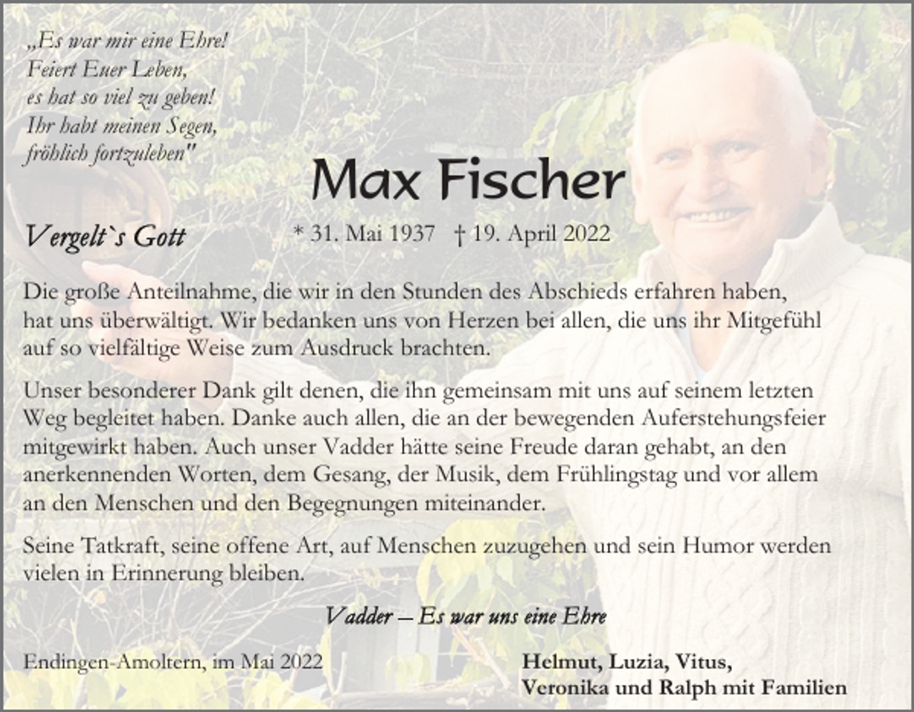 <p>„Es war mir eine Ehre!<br />Feiert Euer Leben,<br />es hat so viel zu geben!<br />Ihr habt meinen Segen,<br />fröhlich fortzuleben"</p><p>Max Fischer<br />* 31. Mai 1937 † 19. April 2022</p><p>Die große Anteilnahme, die wir in den Stunden des Abschieds erfahren haben,<br />hat uns überwältigt. Wir bedanken uns von Herzen bei allen, die uns ihr Mitgefühl<br />auf so vielfältige Weise zum Ausdruck brachten.<br />Unser besonderer Dank gilt denen, die ihn gemeinsam mit uns auf seinem letzten<br />Weg begleitet haben. Danke auch allen, die an der bewegenden Auferstehungsfeier<br />mitgewirkt haben. Auch unser Vadder hätte seine Freude daran gehabt, an den<br />anerkennenden Worten, dem Gesang, der Musik, dem Frühlingstag und vor allem<br />an den Menschen und den Begegnungen miteinander.<br />Seine Tatkraft, seine offene Art, auf Menschen zuzugehen und sein Humor werden<br />vielen in Erinnerung bleiben.</p><p>Endingen-Amoltern, im Mai 2022</p><p>Helmut, Luzia, Vitus,<br />Veronika und Ralph mit Familien</p>