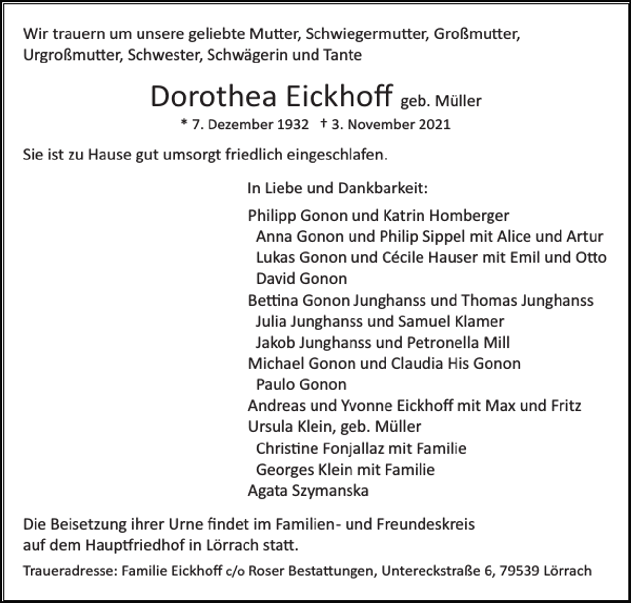 <p>Wir trauern um unsere geliebte Mu�er, Schwiegermu�er, Großmu�er,<br />Urgroßmu�er, Schwester, Schwägerin und Tante</p><p>Dorothea Eickhoﬀ geb. Müller<br />* 7. Dezember 1932 † 3. November 2021</p><p>Sie ist zu Hause gut umsorgt friedlich eingeschlafen.<br />In Liebe und Dankbarkeit:<br />Philipp Gonon und Katrin Homberger<br />Anna Gonon und Philip Sippel mit Alice und Artur<br />Lukas Gonon und Cécile Hauser mit Emil und O�o<br />David Gonon<br />Be�na Gonon Junghanss und Thomas Junghanss<br />Julia Junghanss und Samuel Klamer<br />Jakob Junghanss und Petronella Mill<br />Michael Gonon und Claudia His Gonon<br />Paulo Gonon<br />Andreas und Yvonne Eickhoﬀ mit Max und Fritz<br />Ursula Klein, geb. Müller<br />Chris�ne Fonjallaz mit Familie<br />Georges Klein mit Familie<br />Agata Szymanska<br />Die Beisetzung ihrer Urne ﬁndet im Familien­ und Freundeskreis<br />auf dem Haup�riedhof in Lörrach sta�.<br />Traueradresse: Familie Eickhoﬀ c/o Roser Besta�ungen, Untereckstraße 6, 79539 Lörrach</p>