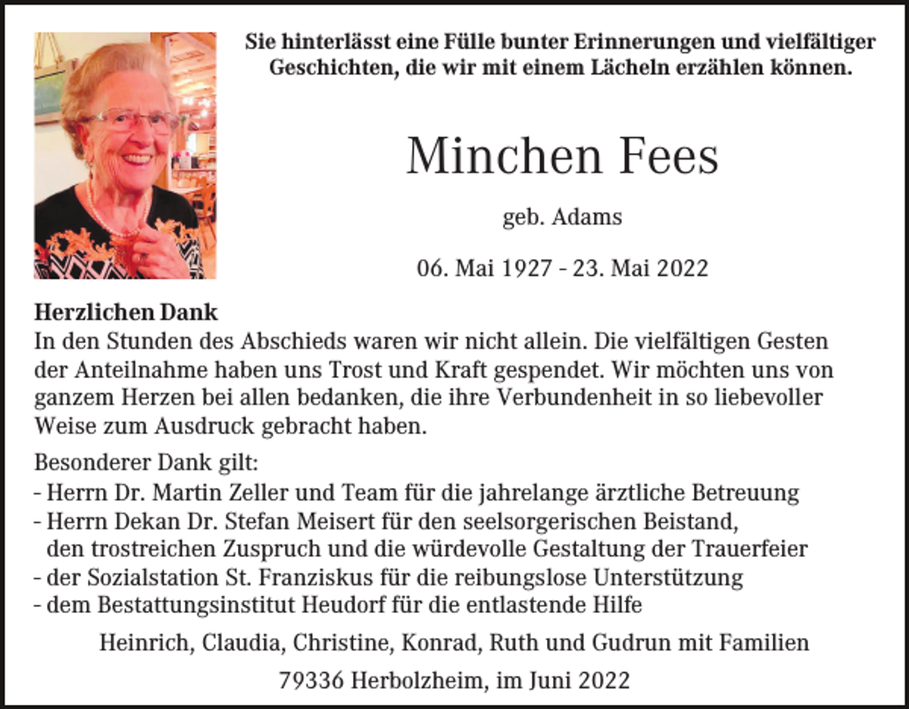 <p>Sie hinterlässt eine Fülle bunter Erinnerungen und vielfältiger<br />Geschichten, die wir mit einem Lächeln erzählen können.</p><p>Minchen Fees<br />geb. Adams<br />06. Mai 1927 - 23. Mai 2022<br />Herzlichen Dank<br />In den Stunden des Abschieds waren wir nicht allein. Die vielfältigen Gesten<br />der Anteilnahme haben uns Trost und Kraft gespendet. Wir möchten uns von<br />ganzem Herzen bei allen bedanken, die ihre Verbundenheit in so liebevoller<br />Weise zum Ausdruck gebracht haben.<br />Besonderer Dank gilt:<br />- Herrn Dr. Martin Zeller und Team für die jahrelange ärztliche Betreuung<br />- Herrn Dekan Dr. Stefan Meisert für den seelsorgerischen Beistand,<br />den trostreichen Zuspruch und die würdevolle Gestaltung der Trauerfeier<br />- der Sozialstation St. Franziskus für die reibungslose Unterstützung<br />- dem Bestattungsinstitut Heudorf für die entlastende Hilfe<br />Heinrich, Claudia, Christine, Konrad, Ruth und Gudrun mit Familien<br />79336 Herbolzheim, im Juni 2022</p>