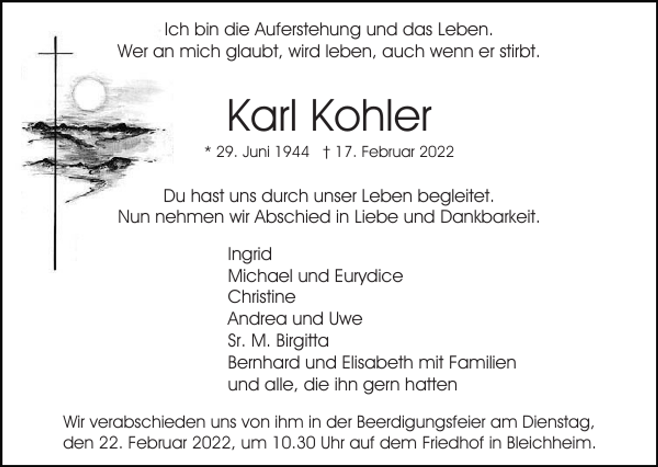 <p>Ich bin die Auferstehung und das Leben.<br />Wer an mich glaubt, wird leben, auch wenn er stirbt.</p><p>Karl Kohler<br />* 29. Juni 1944 † 17. Februar 2022</p><p>Du hast uns durch unser Leben begleitet.<br />Nun nehmen wir Abschied in Liebe und Dankbarkeit.<br />Ingrid<br />Michael und Eurydice<br />Christine<br />Andrea und Uwe<br />Sr. M. Birgitta<br />Bernhard und Elisabeth mit Familien<br />und alle, die ihn gern hatten<br />Wir verabschieden uns von ihm in der Beerdigungsfeier am Dienstag,<br />den 22. Februar 2022, um 10.30 Uhr auf dem Friedhof in Bleichheim.</p>