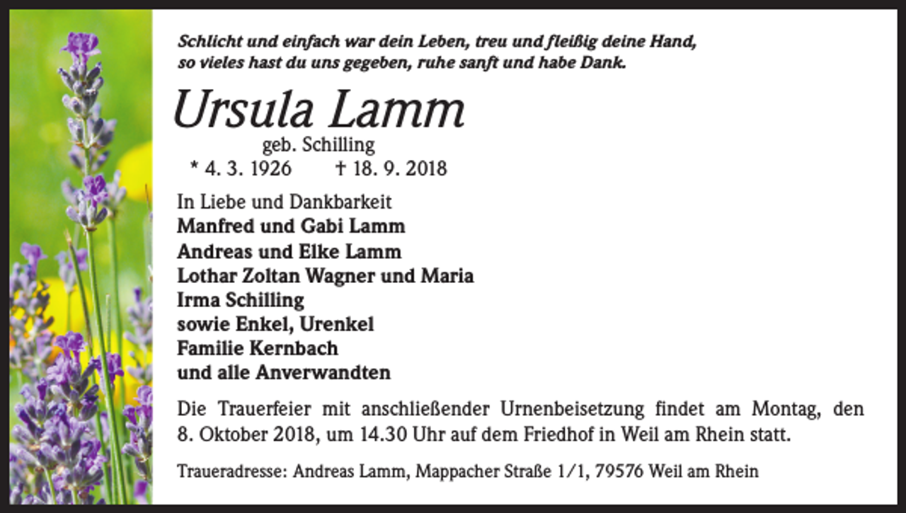 <p>Schlicht und einfach war dein Leben, treu und fleißig deine Hand,<br />so vieles hast du uns gegeben, ruhe sanft und habe Dank.</p><p>Ursula Lamm<br />geb. Schilling<br />* 4. 3. 1926 † 18. 9. 2018</p><p>In Liebe und Dankbarkeit<br />Manfred und Gabi Lamm<br />Andreas und Elke Lamm<br />Lothar Zoltan Wagner und Maria<br />Irma Schilling<br />sowie Enkel, Urenkel<br />Familie Kernbach<br />und alle Anverwandten<br />Die Trauerfeier mit anschließender Urnenbeisetzung findet am Montag, den<br />8. Oktober 2018, um 14.30 Uhr auf dem Friedhof in Weil am Rhein statt.<br />Traueradresse: Andreas Lamm, Mappacher Straße 1/1, 79576 Weil am Rhein</p>