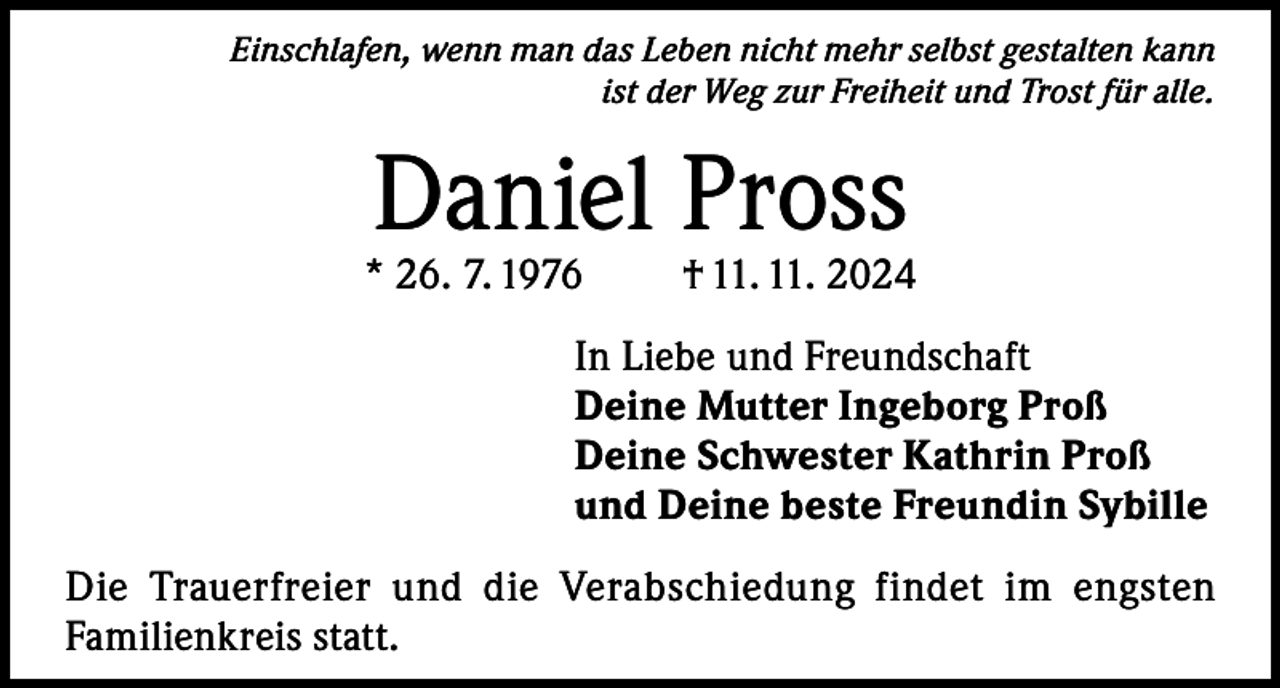<p>Einschlafen, wenn man das Leben nicht mehr selbst gestalten kann<br />ist der Weg zur Freiheit und Trost für alle.</p><p>Daniel Pross</p><p>* 26. 7. 1976</p><p>† 11. 11. 2024</p><p>In Liebe und Freundschaft<br />Deine Mutter Ingeborg Proß<br />Deine Schwester Kathrin Proß<br />und Deine beste Freundin Sybille<br />Die Trauerfreier und die Verabschiedung findet im engsten<br />Familienkreis statt.</p>