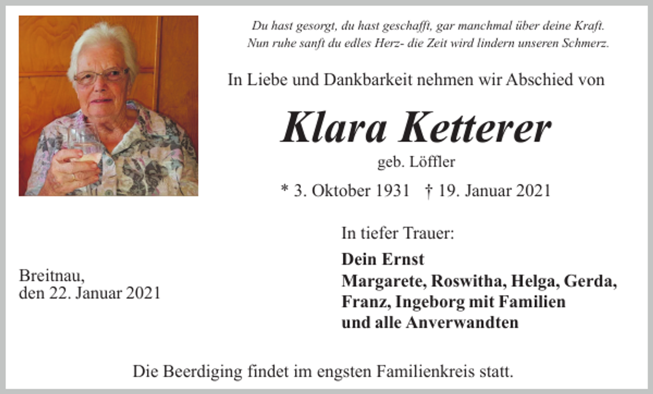 <p>Du hast gesorgt, du hast geschafft, gar manchmal über deine Kraft.<br />Nun ruhe sanft du edles Herz- die Zeit wird lindern unseren Schmerz.</p><p>In Liebe und Dankbarkeit nehmen wir Abschied von</p><p>Klara Ketterer<br />geb. Löffler</p><p>* 3. Oktober 1931 † 19. Januar 2021</p><p>Breitnau,<br />den 22. Januar 2021</p><p>In tiefer Trauer:<br />Dein Ernst<br />Margarete, Roswitha, Helga, Gerda,<br />Franz, Ingeborg mit Familien<br />und alle Anverwandten</p><p>Die Beerdiging findet im engsten Familienkreis statt.</p>