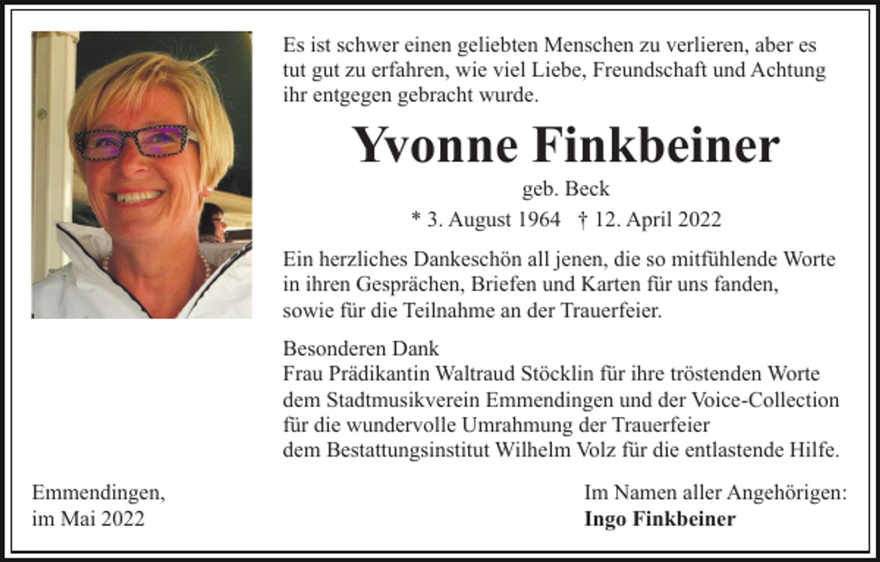 <p>Es ist schwer einen geliebten Menschen zu verlieren, aber es<br />tut gut zu erfahren, wie viel Liebe, Freundschaft und Achtung<br />ihr entgegen gebracht wurde.</p><p>Yvonne Finkbeiner<br />geb. Beck<br />* 3. August 1964 † 12. April 2022<br />Ein herzliches Dankeschön all jenen, die so mitfühlende Worte<br />in ihren Gesprächen, Briefen und Karten für uns fanden,<br />sowie für die Teilnahme an der Trauerfeier.<br />Besonderen Dank<br />Frau Prädikantin Waltraud Stöcklin für ihre tröstenden Worte<br />dem Stadtmusikverein Emmendingen und der Voice-Collection<br />für die wundervolle Umrahmung der Trauerfeier<br />dem Bestattungsinstitut Wilhelm Volz für die entlastende Hilfe.<br />Emmendingen,<br />im Mai 2022</p><p>Im Namen aller Angehörigen:<br />Ingo Finkbeiner</p>