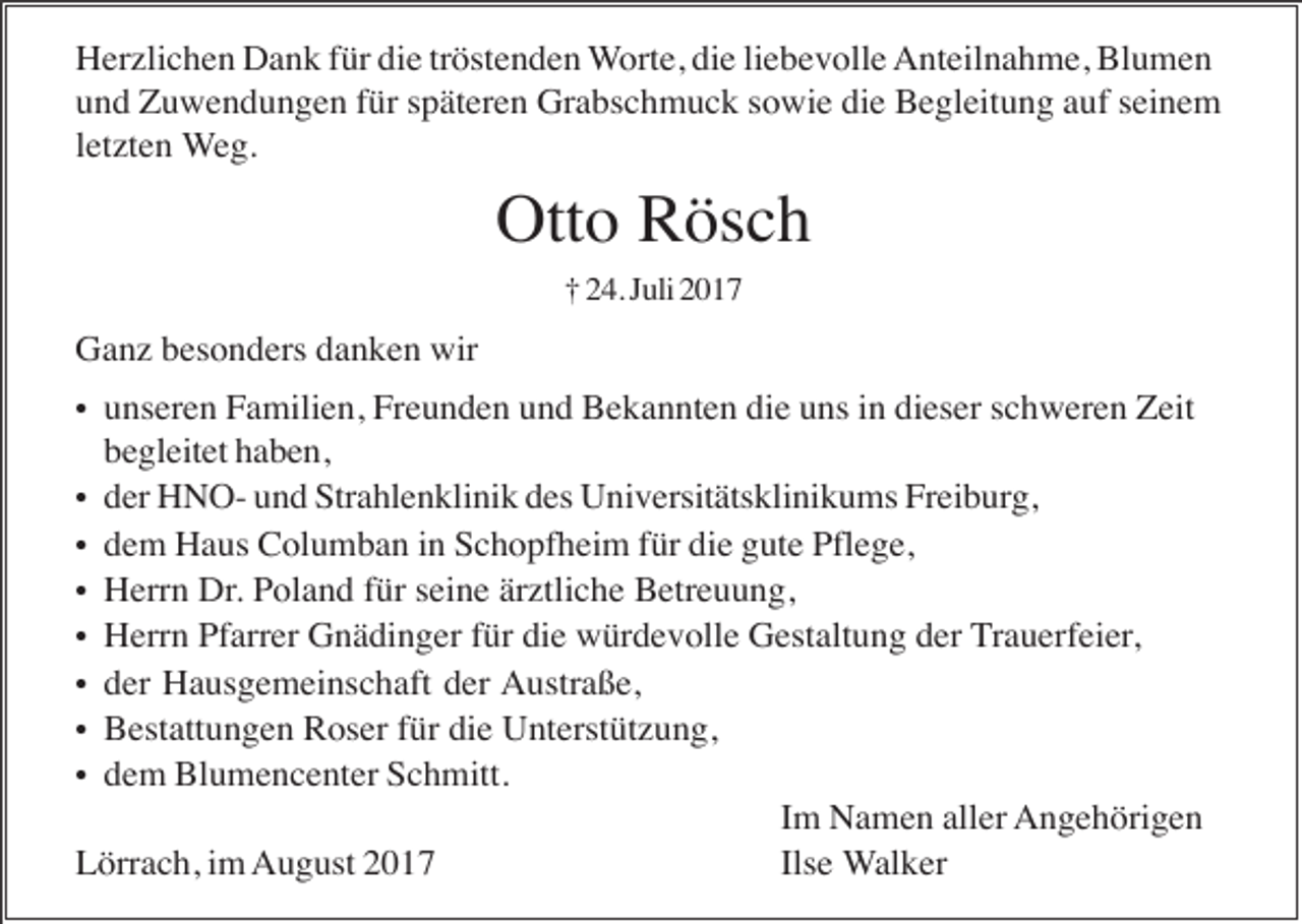 <p>Herzlichen Dank für die tröstenden Worte, die liebevolle Anteilnahme, Blumen<br />und Zuwendungen für späteren Grabschmuck sowie die Begleitung auf seinem<br />letzten Weg.</p><p>Otto Rösch<br />† 24. Juli 2017</p><p>Ganz besonders danken wir<br />• unseren Familien, Freunden und Bekannten die uns in dieser schweren Zeit</p><p>begleitet haben,<br />• der HNO- und Strahlenklinik des Universitätsklinikums Freiburg,<br />• dem Haus Columban in Schopfheim für die gute Pflege,<br />• Herrn Dr. Poland für seine ärztliche Betreuung,<br />• Herrn Pfarrer Gnädinger für die würdevolle Gestaltung der Trauerfeier,<br />• der Hausgemeinschaft der Austraße,<br />• Bestattungen Roser für die Unterstützung,<br />• dem Blumencenter Schmitt.<br />Im Namen aller Angehörigen<br />Lörrach, im August 2017<br />Ilse Walker</p>