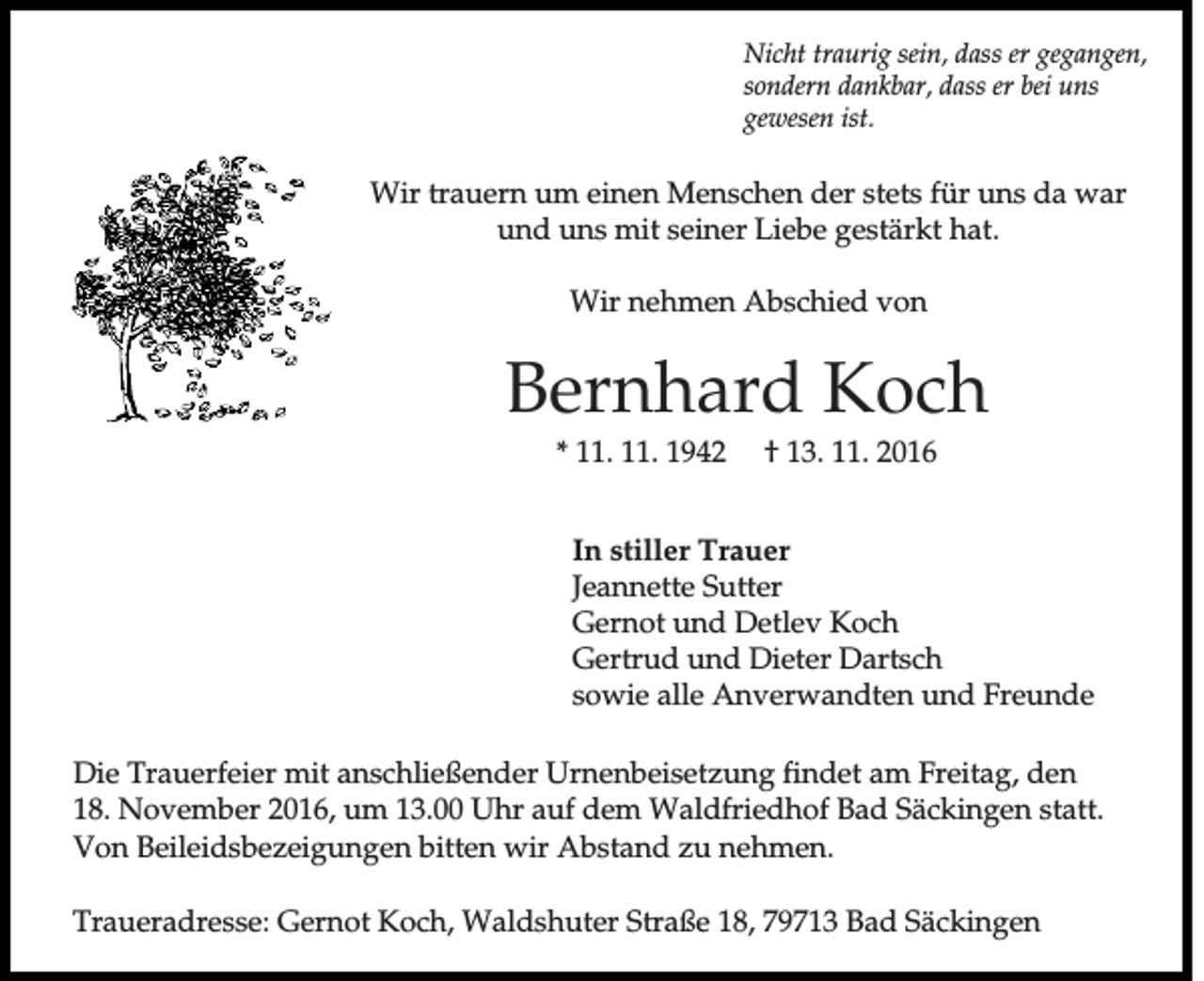 <p>Nicht traurig sein, dass er gegangen,<br />sondern dankbar, dass er bei uns<br />gewesen ist.</p><p>Wir trauern um einen Menschen der stets für uns da war<br />und uns mit seiner Liebe gestärkt hat.<br />Wir nehmen Abschied von</p><p>Bernhard Koch<br />* 11. 11. 1942</p><p>† 13. 11. 2016</p><p>In stiller Trauer<br />Jeannette Sutter<br />Gernot und Detlev Koch<br />Gertrud und Dieter Dartsch<br />sowie alle Anverwandten und Freunde<br />Die Trauerfeier mit anschließender Urnenbeisetzung findet am Freitag, den<br />18. November 2016, um 13.00 Uhr auf dem Waldfriedhof Bad Säckingen statt.<br />Von Beileidsbezeigungen bitten wir Abstand zu nehmen.<br />Traueradresse: Gernot Koch, Waldshuter Straße 18, 79713 Bad Säckingen</p>