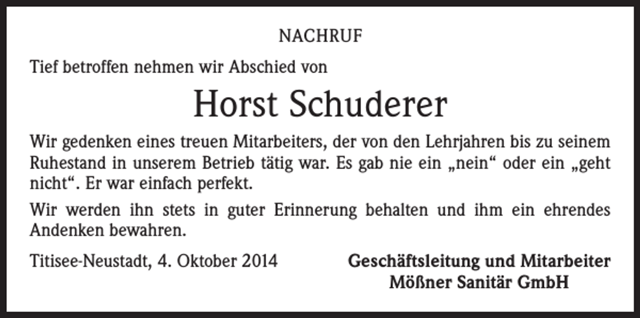 <p>NACHRUF<br />Tief betroffen nehmen wir Abschied von</p><p>Horst Schuderer<br />Wir gedenken eines treuen Mitarbeiters, der von den Lehrjahren bis zu seinem<br />Ruhestand in unserem Betrieb tätig war. Es gab nie ein „nein“ oder ein „geht<br />nicht“. Er war einfach perfekt.<br />Wir werden ihn stets in guter Erinnerung behalten und ihm ein ehrendes<br />Andenken bewahren.<br />Titisee-Neustadt, 4. Oktober 2014</p><p>Geschäftsleitung und Mitarbeiter<br />Mößner Sanitär GmbH</p>